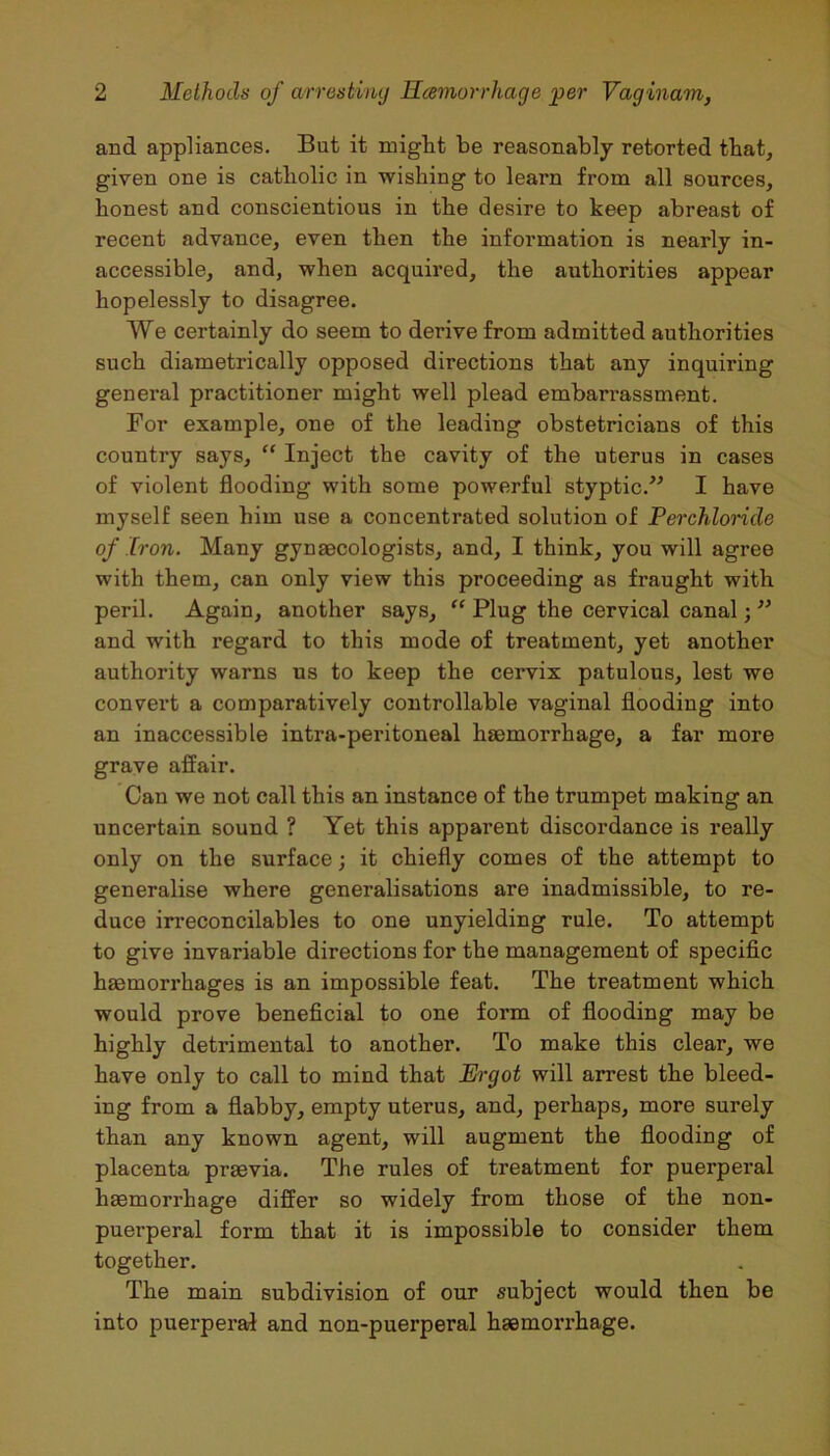 and appliances. But it might be reasonably retorted that, given one is catholic in wishing to learn from all sources, honest and conscientious in the desire to keep abreast of recent advance, even then the information is nearly in- accessible, and, when acquired, the authorities appear hopelessly to disagree. We certainly do seem to derive from admitted authorities such diametrically opposed directions that any inquiring general practitioner might well plead embarrassment. For example, one of the leading obstetricians of this country says, “ Inject the cavity of the uterus in cases of violent flooding with some powerful styptic.” I have myself seen him use a concentrated solution of Perchloride of Iron. Many gynaecologists, and, I think, you will agree with them, can only view this proceeding as fraught with peril. Again, another says, “ Plug the cervical canal; ” and with regard to this mode of treatment, yet another authority warns us to keep the cervix patulous, lest we convert a comparatively controllable vaginal flooding into an inaccessible intra-peritoneal haemorrhage, a far more grave affair. Can we not call this an instance of the trumpet making an uncertain sound ? Yet this apparent discordance is really only on the surface; it chiefly comes of the attempt to generalise where generalisations are inadmissible, to re- duce irreconcilables to one unyielding rule. To attempt to give invariable directions for the management of specific haemorrhages is an impossible feat. The treatment which would prove beneficial to one form of flooding may be highly detrimental to another. To make this clear, we have only to call to mind that Ergot will arrest the bleed- ing from a flabby, empty uterus, and, perhaps, more surely than any known agent, will augment the flooding of placenta praevia. The rules of treatment for puerperal haemorrhage differ so widely from those of the non- puerperal form that it is impossible to consider them together. The main subdivision of our subject would then be into puerperal and non-puerperal haemorrhage.