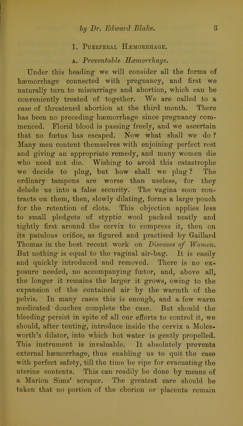 1. Puerperal Haemorrhage. a. Preventable Hamorrhage. Under this heading we will consider all the forms of haemorrhage connected with pregnancy, and first we naturally turn, to miscarriage and abortion, which can be conveniently treated of together. We are called to a case of threatened abortion at the third month. There has been no preceding haemorrhage since pregnancy com- menced. Florid blood is passing freely, and we ascertain that no foetus has escaped. How what shall we do ? Many men content themselves with enjoining perfect rest and giving an appropriate remedy, and many women die who need not die. Wishing to avoid this catastrophe we decide to plug, but how shall we plug ? The ordinary tampons are worse than useless, for they delude us into a false security. The vagina soon con- tracts on them, then, slowly dilating, forms a large pouch for the retention of clots. This objection applies less to small pledgets of styptic wool packed neatly and tightly first around the cervix to compress it, then on its patulous orifice, as figured and practised by Gaillard Thomas in the best recent work on Diseases of Women. But nothing is equal to the vaginal air-bag. It is easily and quickly introduced and removed. There is no ex- posure needed, no accompanying foetor, and, above all, the longer it remains the larger it grows, owing to the expansion of the contained air by the warmth of the pelvis. In many cases this is enough, and a few warm medicated douches complete the case. But should the bleeding persist in spite of all our efforts to control it, we should, after tenting, introduce inside the cervix a Moles- worth’s dilator, into which hot water is gently propelled. This instrument is invaluable. It absolutely prevents external haemorrhage, thus enabling us to quit the case with perfect safety, till the time be ripe for evacuating the uterine contents. This can readily be done by means of a Marion Sims5 scraper. The greatest care should be taken that no portion of the chorion or placenta remain