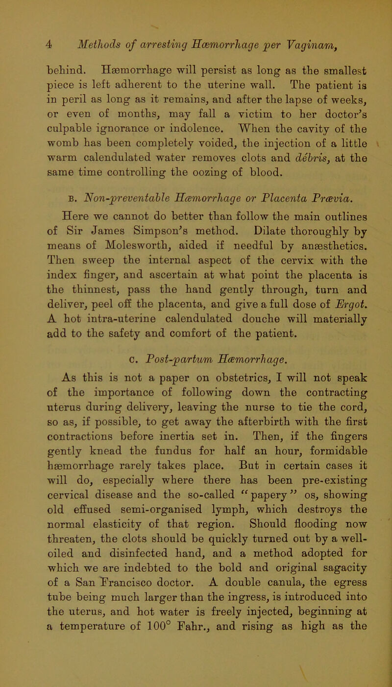 behind. Haemorrhage will persist as long as the smallest piece is left adherent to the uterine wall. The patient is in peril as long as it remains, and after the lapse of weeks, or even of months, may fall a victim to her doctor’s culpable ignorance or indolence. When the cavity of the womb has been completely voided, the injection of a little warm calendulated water removes clots and debris, at the same time controlling the oozing of blood. b. Non-preventable Haemorrhage or Placenta Prcevia. Here we cannot do better than follow the main outlines of Sir James Simpson’s method. Dilate thoroughly by means of Molesworth, aided if needful by anaesthetics. Then sweep the internal aspect of the cervix with the index finger, and ascertain at what point the placenta is the thinnest, pass the hand gently through, turn and deliver, peel off the placenta, and give a full dose of Ergot. A hot intra-uterine calendulated douche will materially add to the safety and comfort of the patient. c. Post-partum Haemorrhage. As this is not a paper on obstetrics, I will not speak of the importance of following down the contracting uterus during delivery, leaving the nurse to tie the cord, so as, if possible, to get away the afterbirth with the first contractions before inertia set in. Then, if the fingers gently knead the fundus for half an hour, formidable haemorrhage rarely takes place. But in certain cases it will do, especially where there has been pre-existing cervical disease and the so-called “ papery ” os, showing old effused semi-organised lymph, which destroys the normal elasticity of that region. Should flooding now threaten, the clots should be quickly turned out by a well- oiled and disinfected hand, and a method adopted for which we are indebted to the bold and original sagacity of a San Francisco doctor. A double canula, the egress tube being much larger than the ingress, is introduced into the uterus, and hot water is freely injected, beginning at a temperature of 100° Fahr., and rising as high as the