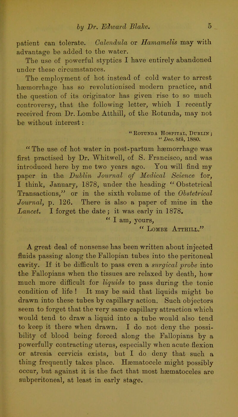 patient can tolerate. Calendula or Hamamelis may with advantage be added to the water. The use of powerful styptics I have entirely abandoned under these circumstances. The employment of hot instead of cold water to arrest hfemorrhage has so revolutionised modern practice, and the question of its originator has given rise to so much controversy, that the following letter, which I recently received from Dr. Lombe Atthill, of the Rotunda, may not be without interest : “Rotunda Hospital, Dublin; “Dec. 8th, 1880. The use of hot water in post-partum hgemorrhage was first practised by Dr. Whitwell, of S. Francisco, and was introduced here by me two years ago. You will find my paper in the Dublin Journal of Medical Science for, I think, January, 1878, under the heading “ Obstetrical Transactions,” or in the sixth volume of the Obstetrical Journal, p. 126. There is also a paper of mine in the Lancet. I forget the date; it was early in 1878. “ I am, yours, “ Lombe Atthill.” A great deal of nonsense has been written about injected fluids passing along the Fallopian tubes into the peritoneal cavity. If it be difficult to pass even a surgical probe into the Fallopians when the tissues are relaxed by death, how much more difficult for liquids to pass during the tonic condition of life ! It may be said that liquids might be drawn into these tubes by capillary action. Such objectors seem to forget that the very same capillary attraction which would tend to draw a liquid into a tube would also tend to keep it there when drawn. I do not deny the possi- bility of blood being forced along the Fallopians by a powerfully contracting uterus, especially when acute flexion or atresia cervicis exists, but I do deny that such a thing frequently takes place. Hsematocele might possibly occur, but against it is the fact that most hasmatoceles are subperitoneal, at least in early stage.