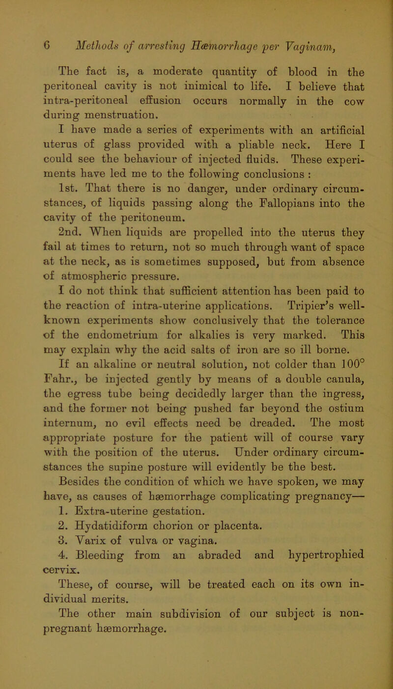 The fact is, a moderate quantity of blood in the peritoneal cavity is not inimical to life. I believe that intra-peritoneal effusion occurs normally in the cow during menstruation. I have made a series of experiments with an artificial uterus of glass provided with a pliable neck. Here I could see the behaviour of injected fluids. These experi- ments have led me to the following conclusions : 1st. That there is no danger, under ordinary circum- stances, of liquids passing along the Fallopians into the cavity of the peritoneum. 2nd. When liquids are propelled into the uterus they fail at times to return, not so much through want of space at the neck, as is sometimes supposed, but from absence of atmospheric pressure. I do not think that sufficient attention has been paid to the reaction of intra-uterine applications. Tripier’s well- known experiments show conclusively that the tolerance of the endometrium for alkalies is very marked. This may explain why the acid salts of iron are so ill borne. If an alkaline or neutral solution, not colder than 100° Fahr., be injected gently by means of a double canula, the egress tube being decidedly larger than the ingress, and the former not being pushed far beyond the ostium internum, no evil effects need be dreaded. The most appropriate posture for the patient will of course vary with the position of the uterus. Under ordinai’y circum- stances the supine posture will evidently be the best. Besides the condition of which we have spoken, we may have, as causes of haemorrhage complicating pregnancy— 1. Extra-uterine gestation. 2. Hydatidiform chorion or placenta. 3. Yarix of vulva or vagina. 4. Bleeding from an abraded and hypertrophied cervix. These, of course, will be treated each on its own in- dividual merits. The other main subdivision of our subject is non- pregnant haemorrhage.