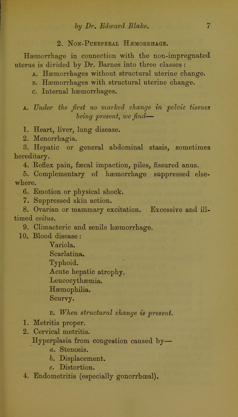 2. Non-Puerperal Haemorrhage. Haemorrhage in connection with the non-impregnated uterus is divided by Dr. Barnes into three classes : A. Haemorrhages without structural uterine change. B. Haemorrhages with structural uterine change, c. Internal haemorrhages. A. Under the first no marked change in pelvic tissues being present, we find— 1. Heart, liver, lung disease. 2. Menorrhagia. 3. Hepatic or general abdominal stasis, sometimes hereditary. 4. Reflex pain, faecal impaction, piles, fissured anus. 5. Complementary of haemorrhage suppressed else- where. 6. Emotion or physical shock. 7. Suppressed skin action. 8. Ovarian or mammary excitation. Excessive and ill- timed coitus. 9. Climacteric and senile haemorrhage. 10. Blood disease: Variola. Scarlatina. Typhoid. Acute hepatic atrophy. Leucocythaemia. Haemophilia. E. When structural change is present. 1. Metritis proper. 2. Cervical metritis. Hyperplasia from congestion caused by— a. Stenosis. b. Displacement. c. Distortion. 4. Endometritis (especially gonorrhoeal).