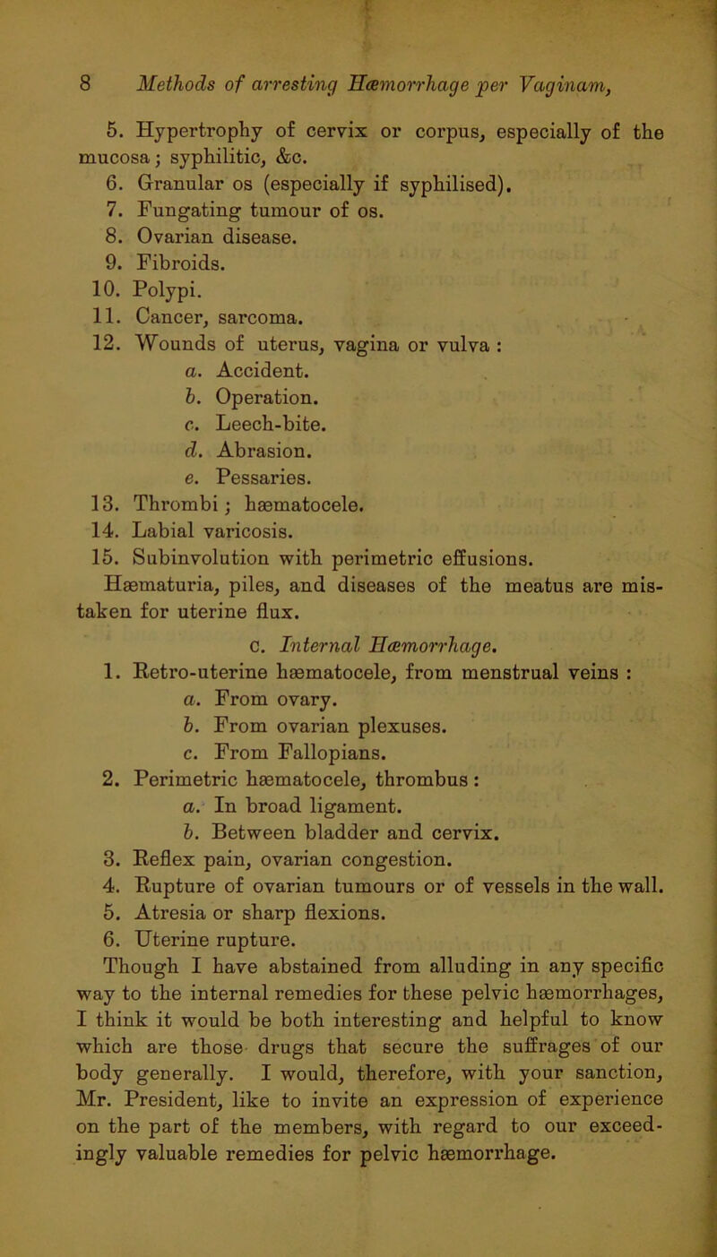 5. Hypertrophy of cervix or corpus, especially of the mucosa; syphilitic, &c. 6. Granular os (especially if syphilised). 7. Fungating tumour of os. 8. Ovarian disease. 9. Fibroids. 10. Polypi. 11. Cancer, sarcoma. 12. Wounds of uterus, vagina or vulva : a. Accident. b. Operation. c. Leech-bite. d. Abrasion. e. Pessaries. 13. Thrombi; haematocele. 14. Labial varicosis. 15. Subinvolution with perimetric effusions. Haematuria, piles, and diseases of the meatus are mis- taken for uterine flux. c. Internal Haemorrhage. 1. Retro-uterine haematocele, from menstrual veins : a. From ovary. b. From ovarian plexuses. c. From Fallopians. 2. Perimetric haematocele, thrombus : a. In broad ligament. b. Between bladder and cervix. 3. Reflex pain, ovarian congestion. 4. Rupture of ovarian tumours or of vessels in the wall. 5. Atresia or sharp flexions. 6. Uterine rupture. Though I have abstained from alluding in any specific way to the internal remedies for these pelvic haemorrhages, I think it would be both interesting and helpful to know which are those drugs that secure the suffrages of our body generally. I would, therefore, with your sanction, Mr. President, like to invite an expression of experience on the part of the members, with regard to our exceed- ingly valuable remedies for pelvic haemorrhage.