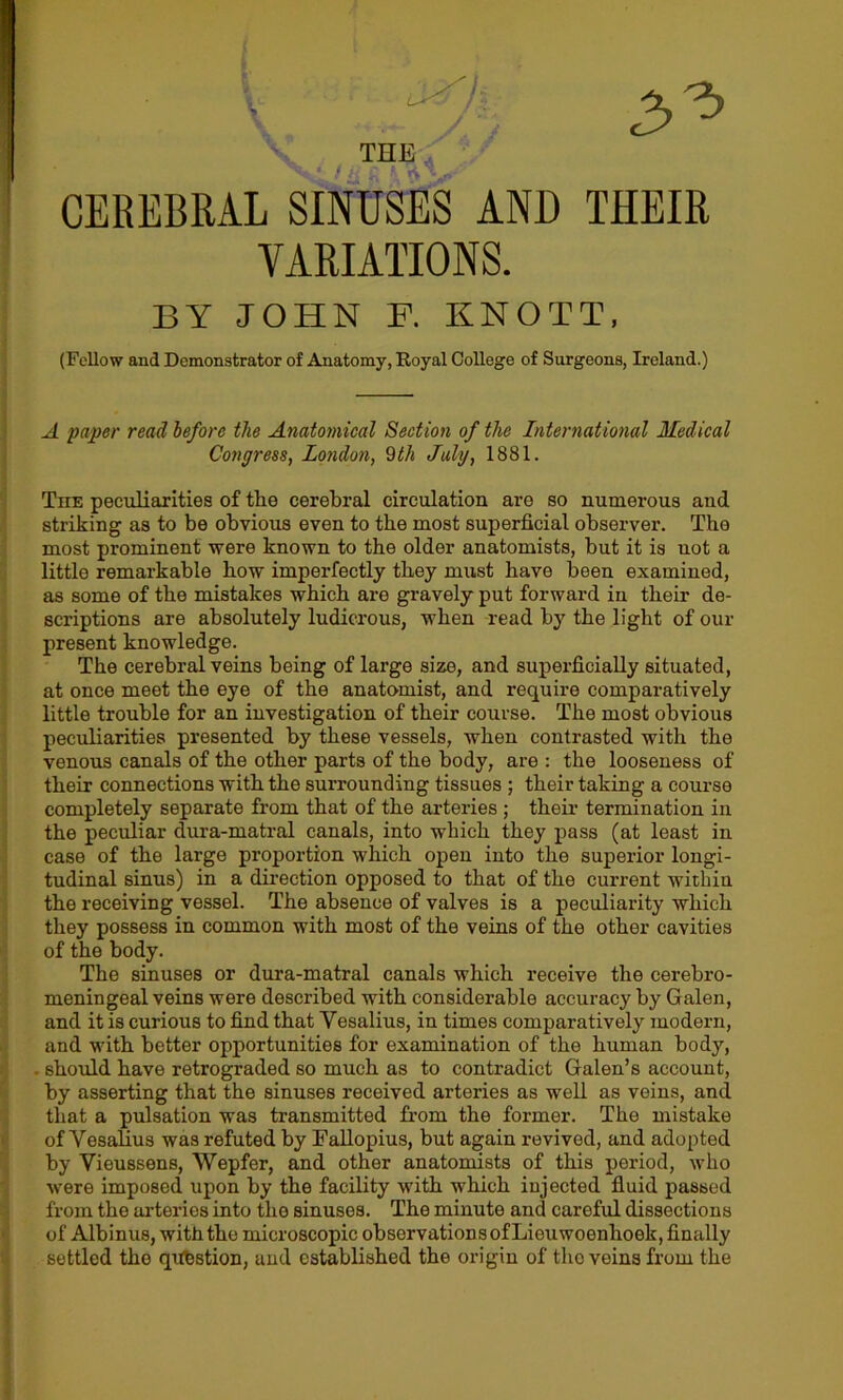 CEREBRAL SINUSES AND THEIR VARIATIONS. BY JOHN F. KNOTT. (Fellow and Demonstrator of Anatomy, Royal College of Surgeons, Ireland.) A paper read before the Anatomical Section of the International Medical Congress, London, 9th July, 1881. The peculiarities of the cerebral circulation are so numerous and striking as to be obvious even to the most superficial observer. The most prominent were known to the older anatomists, but it is not a little remarkable how imperfectly they must have been examined, as some of the mistakes which are gravely put forward in their de- scriptions are absolutely ludicrous, when read by the light of our present knowledge. The cerebral veins being of large size, and superficiaUy situated, at once meet the eye of the anatomist, and require comparatively little trouble for an investigation of their course. The most obvious peculiarities presented by these vessels, when contrasted with the venous canals of the other parts of the body, are : the looseness of their connections with the surrounding tissues ; their taking a course completely separate from that of the arteries ; their termination in the peculiar dura-matral canals, into which they pass (at least in case of the large proportion which open into the superior longi- tudinal sinus) in a direction opposed to that of the current within the receiving vessel. The absence of valves is a peculiarity which they possess in common with most of the veins of the other cavities of the body. The sinuses or dura-matral canals which receive the cerebro- meningeal veins were described with considerable accuracy by Galen, and it is curious to find that Yesalius, in times comparatively modern, and with better opportunities for examination of the human body, . should have retrograded so much as to contradict Galen’s account, by asserting that the sinuses received arteries as well as veins, and that a pulsation was transmitted from the former. The mistake of YesaHus was refuted by Fallopius, but again revived, and adopted by Vieussens, Wepfer, and other anatomists of this period, who were imposed upon by the facility with which injected fluid passed from the arteries into the sinuses. The minute and careful dissections of Albinus, with the microscopic observations of Lieuwoenhoek, finally settled the question, and established the origin of the veins from the