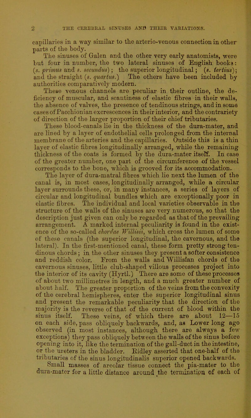 capillaries in a way similar to the arterio-venous connection in other parts of the body. The sinuses of Galen and the other very early anatomists, were but four in number, the two lateral sinuses of English books: (s. primus and s. secundus); the superior longitudinal; (s. fertius); and the straight (s. quartus.) The others have been included by authorities comparatively modern. These venous channels are peculiar in their outline, the de- ficiency of muscular, and scantiness of elastic fibres in their walls, the absence of valves, the presence of tendinous strings, and in some cases of Pacchioni an excrescences in their interior, and the contrariety of direction of the larger proportion of their chief tributaries. These blood-canals lie in the thickness of the dura-mater, and are lined by a layer of endothelial cells prolonged from the internal membrane of the arteries and the capillaries. Outside this is a thin layer of elastic fibres longitudinally arranged, while the remaining thickness of the coats is formed by the dura-mater itself. In case of the greater number, one part of the circumference of the vessel corresponds to the bone, which is grooved for its accommodation. The layer of dura-matral fibres which lie next the lumen of the canal is, in most cases, longitudinally arranged, while a circular layer surrounds these, or, in many instances, a series of layers of circular and longitudinal bundles which are exceptionally poor in elastic fibres. The individual and local varieties observable in the structure of the walls of the sinuses are very numerous, so that the description just given can only be regarded as that of the prevailing arrangement. A marked internal peculiarity is found in the exist- ence of the so-called chordae Willmi, which cross the lumen of some of these canals (the superior longitudinal, the cavernous, and the lateral). In the first-mentioned canal, these form pretty strong ten- dinous chords; in the other sinuses they present a softer consistence and reddish color. From the walls and Willisian chords of the cavernous sinuses, little club-shaped villous processes project into the interior of its cavity (Hyrtl.) There are some of these processes of about two millimetres in length, and a much greater number of about half. The greater proportion of the veins from the convexity of the cerebral hemispheres, enter the superior longitudinal sinus and present the remarkable peculiarity that the direction of the majority is the reverse of that of the current of blood within the sinus itself. These veins, of which there are about 12—15 on each side, pass obliquely backwards, and, as Lower long ago observed (in most instances, although there are always a few exceptions) they pass obliquely between the walls of the sinus before opening into it, like the termination of the gall-duct in the intestine, or the ureters in the bladder. Bidley asserted that one-half of the tributaries of the sinus longitudinalis superior opened backwards. Small masses of areolar tissue connect the pia-mater to tho dura-mater for a little distance around the termination of each of