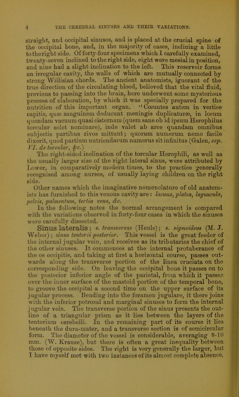 straight, and occipital sinuses, and is placed at the crucial spine of the occipital bone, and, in the majority of cases, inclining a littls to the right side. Of forty-four specimens which I carefully examined, twenty-seven inclined to the right side, eight were mesial in position, and nine had a slight inclination to the left. This reservoir forms an irregular cavity, the walls of which are mutually connected by strong Willisian chords. The ancient anatomists, ignorant of the true direction of the circulating blood, believed that the vital fluid, previous to passing into the brain, here underwent some mysterious process of elaboration, by which it was specially prepared for the nutrition of this important organ. ‘‘Coeuntes autem in vertice capitis, quce sanguinem deducunt meningis duplicaturse, in locum quondam vacuum quasi cisternam (quern sane ob id ipsum Herophilus toreular solet nominare), inde valet ab arce quandam omnibus subjectis partibus rivos mittunt; quorum numerum nemo facile dixerit, quod partium nutriendarum numerus sit infinitus (Galen, cap. VI. de toreular, $*e.) The right-sided inclination of the toreular Herophili, as well as the usually larger size of the right lateral sinus, were attributed by Lower, in comparatively modern times, to the practice generally recognised among nurses, of usually laying children on the right side. Other names which the imaginative nomenclature of old anatom- ists has furnished to this venous cavity are : lacuna, platea, laguncula, pelvis, palmentum, tertia vena, &c. In the following notes the normal arrangement is compared with the variations observed in forty-four cases in which the sinuses were carefully dissected. Sinus lateralis ; s. transversus (Henle); s. sigmoideus (M. J. Weber); sinus tentorii posterior. This vessel is the great feeder of the internal jugular vein, and receives as its tributaries the chief of the other sinuses. It commences at the internal protuberance of the os occipitis, and taking at first a horizontal course, passes out- wards along the transverse portion of the linea cruciata on the corresponding side. On leaving the occipital bone it passes on to the posterior inferior angle of the parietal, from which it passes over the inner surface of the mastoid portion of the temporal bone, to groove the occipital a second time on the upper surface of its jugular process. Bending into the foramen jugulare, it there joins with the inferior petrosal and marginal sinuses to form the internal jugular vein. The transverse portion of the sinus presents the out- line of a triangular prism as it lies between the layers of the tentorium cerebelli. In the remaining part of its course it lies beneath the dura-mater, and a transverse section is of semicircular form. The diameter of the vessel is considerable, averaging 8-10 mm. (W. Krause), but there is often a great inequality between those of opposite sides. The right is very generally the larger, but I have myself met with two instances of its almost complete absence,