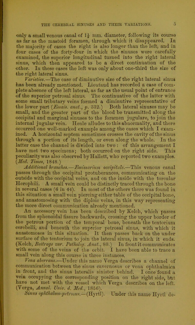 only a small venous canal of 1£ mm. diameter, following its course as far as the mastoid foramen, through which it disappeared. In the majority of cases the right is also longer than the left, and in four cases of the forty-four in which the sinuses were carefully examined, the superior longitudinal turned into the right lateral sinus, which then appeared to be a direct continuation of the other. In these cases the left was only about one-third the size of the right lateral sinus. Varieties.—The case of diminutive size of the right lateral sinus has been already mentioned. Lieutaud has recorded a case of com- plete absence of the left lateral, as far as the usual point of entrance of the superior petrosal sinus. The continuative of the latter with some small tributary veins formed a diminutive representative of the lower part (Essais. anat., p. 332.) Both lateral sinuses may be small, and the greater part of the blood be transmitted along the occipital and marginal sinuses to the foramen jugulare, to join the internal jugular vein. Henle alludes to this abnormality, and there occurred one well-marked example among the cases which I exam- ined. A horizontal septem sometimes crosses the cavity of the sinus through a portion of its length, or even along the whole. In the latter case the channel is divided into two : of this arrangement I have met two specimens; both occurred on the right side. This peculiarity was also observed byHallett, who reported two examples. (Med. Times, 1848.) Additional branches.—Emissarium occipitale.—This venous canal passes through the occipital protuberances, communicating on the outside with the occipital veins, and on the inside with the torcular Herophili. A small vein could be distinctly traced through the bone in several cases (6 in 44). In most of the others there was found in this situation a small vein piercing either table of the occipital bone, and anastomosing with the diploic veins, in this way representing the more direct communication already mentioned. An accessory vein has been described by Kelcli, which passes from the sphenoidal fissure backwards, crossing the upper border of the petrous portion of the tomporal bone, beneath the tentorium cerebelli, and beneath the superior petrosal sinus, with which it anastomoses in this situation. It then passes back on the under surface of the tentoi’ium to join the lateral sinus, in which it ends. (Kelch, Beitrage zur. Patholng. Anat., 80.) In front it communicates with some of the veins of the orbit. I have been able to trace a small vein along this course in three instances. Vena aberrans.—Under this name Verga describes a channel of communication between the sinus cavernosus or vena ophthalmica in front, and the sinus lateralis sinister behind. I once found a vein occupying the corresponding position on the right side, btit have not met with the vessel which Verga describes on the left. (Verga, Annul. Univ. d. Med., 1856). Sinus ophthalmo-petrosus.—(Hyrtl). Under this name Hyrtl de-