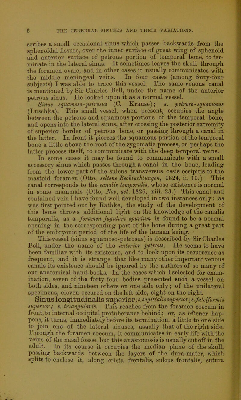 scribes a small occasional sinus which passes backwards from the sphenoidal fissure, over the inner surface of great wing of sphenoid and anterior surface of petrous portion of temporal bone, to ter- minate in the lateral sinus. It sometimes leaves the skull through the foramen ovale, and in other cases it usually communicates with the middle meningeal veins. In four cases (among forty-four subjects) I was able to trace this vessel. The same venous canal is mentioned by Sir Charles Bell, under the name of the anterior petrous sinus. He looked upon it as a normal vessel. Sinus squamoso-peirosus (0. Krause); s. petroso - squamosus (Luschka). This small vessel, when present, occupies the angle between the petrous and squamous portions of the temporal bone, and opens into the lateral sinus, after crossing the posterior extremity of superior border of petrous bone, or passing through a canal in the latter. In front it pierces the squamous portion of the temporal bone a little above the root of the zygomatic process, or perhaps the latter process itself, to communicate with the deep temporal veins. In some cases it may be found to communicate with a Bmall accessory sinus which passes through a canal in the bone, leading from the lower part of the sulcus transversus ossis occipitis to the mastoid foramen (Otto, seltene Beoltachtungen, 1824, ii. 10.) This canal corresponds to the canalis temporalis, whose existence is normal in some mammals (Otto, Nov, act. 1826, xiii. 23.) This canal and contained vein I have found well developed in two instances only: as was first pointed out by Kat.hke, the study of the development of this bone throws additional light on the knowledge of the canalis temporalis, as a foramen jugulare spurium is found to be a normal opening in the corresponding part of the bone during a great part of the embryonic period of the life of the human being. This vessel (sinus squamoso-petrosus) is described by Sir Charles Bell, under the name of the anterior petrous. He seems to have been familiar with its existence, and to look upon its occurrence as frequent, and it is strange that like many other important venous canals its existence should be ignored by the authors of so many of our anatomical hand-books. In the cases which 1 selected for exam- ination, seven of the forty-four bodies presented such a vessel on both sides, and nineteen others on one side only ; of the unilateral specimens, eleven occured on the left side, eight on the right. Sinus longitudinalis superior; s.sag ittalis superior-, s.falcifonnis superiory s. triangularis. This reaches from the foramen coecum in front, to internal occipital protuberance behind; or, as oftener hap- pens, it turns, immediately before its termination, a little to one side to join one of the lateral sinuses, usually that of the right side. Through the foramen coecum, it communicates in early life with the veins of the nasal fossie, but this anastomosis is usually cut off in the adult. In its course it occupies the median plane of the skull, passing backwards between the layers of the dura-mater, which splits to enclose it, along crista frontalis, sulcus frontalis, sutura