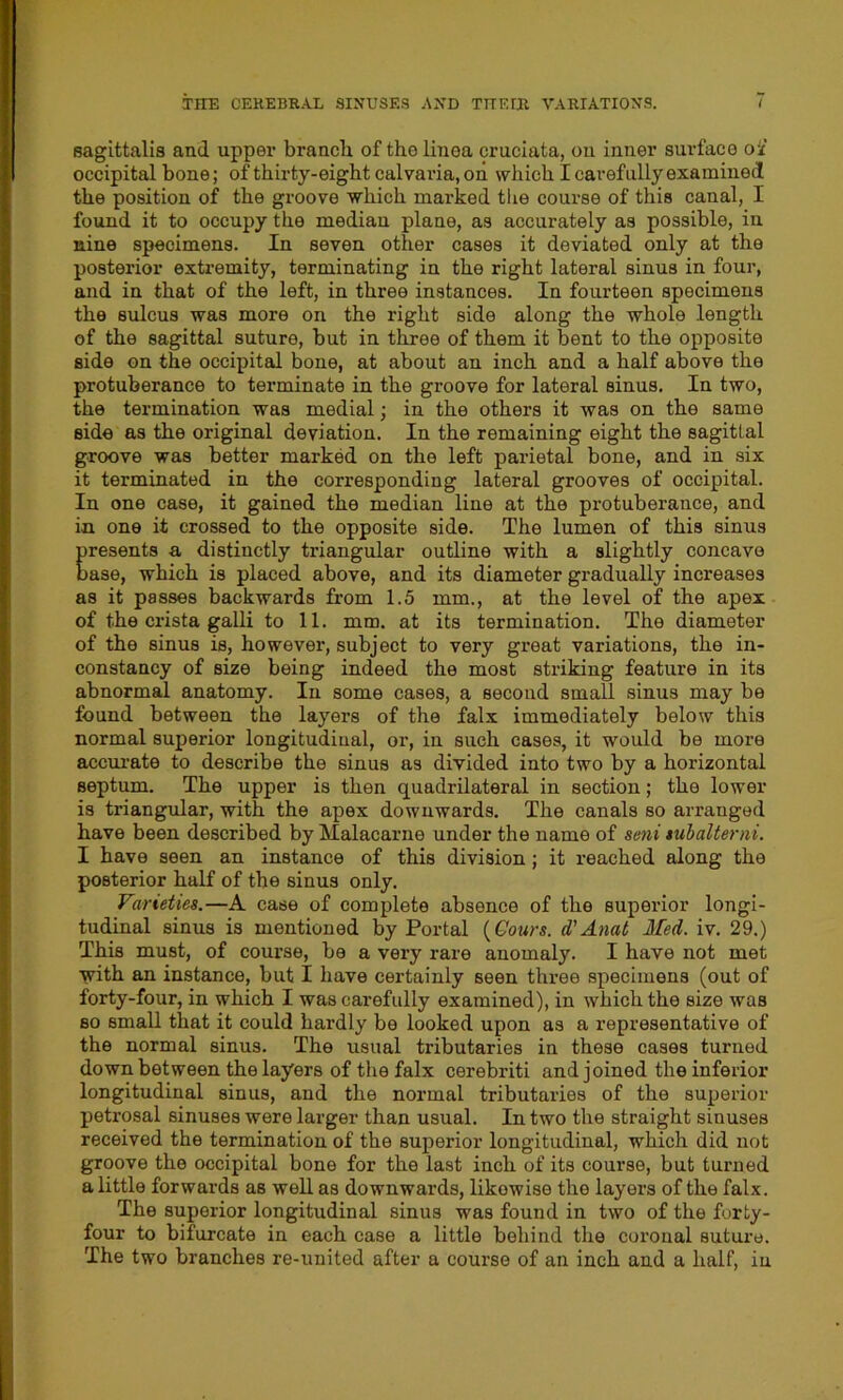 sagittalis and upper branch of the linea cruciata, on inner surface ok' occipital bone; of thirty-eight calvaria, on which I carefully examined the position of the groove which marked the course of this canal, I found it to occupy the median plane, as accurately as possible, in nine specimens. In seven other cases it deviated only at the posterior extremity, terminating in the right lateral sinus in four, and in that of the left, in three instances. In fourteen specimens the sulcus was more on the right side along the whole length of the sagittal suture, but in three of them it bent to the opposite side on the occipital bone, at about an inch and a half above the protuberance to terminate in the groove for lateral sinus. In two, the termination was medial; in the others it was on the same side as the original deviation. In the remaining eight the sagittal groove was better marked on the left parietal bone, and in six it terminated in the corresponding lateral grooves of occipital. In one case, it gained the median line at the protuberance, and in one it crossed to the opposite side. The lumen of this sinus Presents a distinctly triangular outline with a slightly concave ase, which is placed above, and its diameter gradually increases as it passes backwards from 1.5 mm., at the level of the apex of the crista galli to 11. mm. at its termination. The diameter of the sinus is, however, subject to very great variations, the in- constancy of size being indeed the most striking feature in its abnormal anatomy. In some cases, a second small sinus may be found between the layers of the falx immediately below this normal superior longitudinal, or, in such cases, it would be more accurate to describe the sinus as divided into two by a horizontal septum. The upper is then quadrilateral in section; the lower is triangular, with the apex downwards. The canals so arranged have been described by Malacarne under the name of seni tubalterni. I have seen an instance of this division; it reached along the posterior half of the sinus only. Varieties.—A case of complete absence of the superior longi- tudinal sinus is mentioned by Portal (Gours. d' Anat Med. iv. 29.) This must, of course, be a very rare anomaly. I have not met with an instance, but I have certainly seen three specimens (out of forty-four, in which I was carefully examined), in which the size was so small that it could hardly be looked upon as a representative of the normal sinus. The usual tributaries in these cases turned down between the layers of the falx cerebriti and joined the inferior longitudinal sinus, and the normal tributaries of the superior petrosal sinuses were larger than usual. In two the straight sinuses received the termination of the superior longitudinal, which did not groove the occipital bone for the last inch of its course, but turned a little forwards as well as downwards, likewise the layers of the falx. The superior longitudinal sinus was found in two of the forty- four to bifurcate in each case a little behind the coronal suture. The two branches re-united after a course of an inch and a half, in