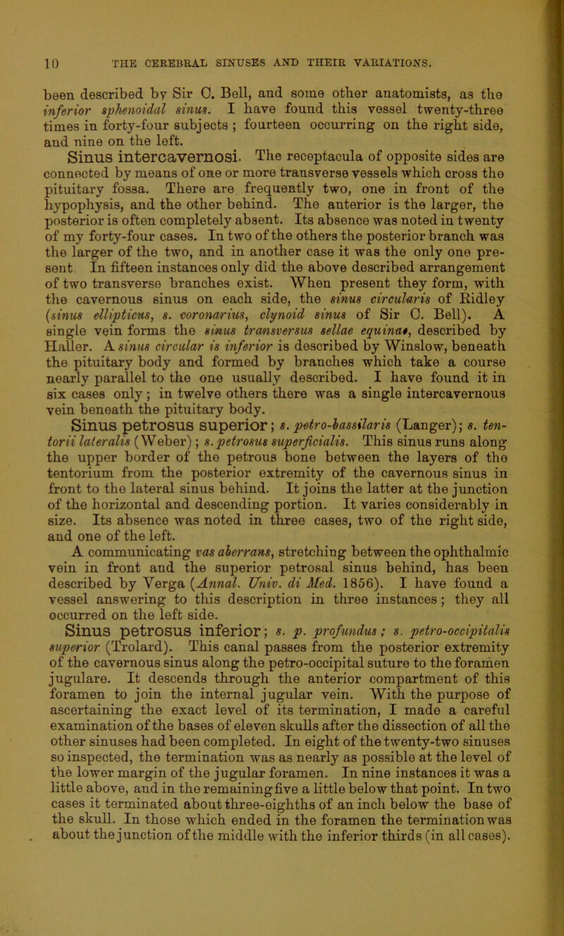 been described by Sir 0. Bell, and some other anatomists, as the inferior sphenoidal sinus. I have found this vessel twenty-three times in forty-four subjects ; fourteen occurring on the right side, aud nine on the left. Sinus intercavernosi. The receptacula of opposite sides are connected by means of one or more transverse vessels which cross the pituitary fossa. There are frequently two, one in front of the hypophysis, and the other behind. The anterior is the larger, the posterior is often completely absent. Its absence was noted in twenty of my forty-four cases. In two of the others the posterior branch was the larger of the two, and in another case it was the only one pre- sent In fifteen instances only did the above described arrangement of two transverse branches exist. When present they form, with the cavernous sinus on each side, the sinus circularis of Ridley (sinus ellipticus, s. coronarius, clynoid sinus of Sir C. Bell). A single vein forms the sinus transversus sellae equinat, described by Haller. A sinus circular is inferior is described by Winslow, beneath the pituitary body and formed by branches which take a course nearly parallel to the one usually described. I have found it in six cases only ; in twelve others there was a single intercavernous vein beneath the pituitary body. Sinus petrosus superior; s. petro-hassilaris (Langer); s. ten- torii lateralis (Weber); s.petrosus superficialis. This sinus runs along the upper border of the petrous bone between the layers of the tentorium from the posterior extremity of the cavernous sinus in front to the lateral sinus behind. It joins the latter at the junction of the horizontal and descending portion. It varies considerably in size. Its absence was noted in three cases, two of the right side, and one of the left. A communicating vas aherrans, stretching between the ophthalmic vein in front and the superior petrosal sinus behind, has been described by Verga (Annul. TJniv. di Med. 1856). I have found a vessel answering to this description in three instances; they all occurred on the left side. Sinus petrosus inferior; S. p. profundus; s. petro-occipitalis superior (Trolard). This canal passes from the posterior extremity of the cavernous sinus along the petro-occipital suture to the foramen jugulare. It descends through the anterior compartment of this foramen to join the internal jugular vein. With the purpose of ascertaining the exact level of its termination, I made a careful examination of the bases of eleven skulls after the dissection of all the other sinuses had been completed. In eight of the twenty-two sinuses so inspected, the termination was as nearly as possible at the level of the lower margin of the jugular foramen. In nine instances it was a little above, and in the remaining five a little below that point. In two cases it terminated about three-eighths of an inch below the base of the skull. In those which ended in the foramen the termination was about the junction of the middle with the inferior thirds (in all cases).