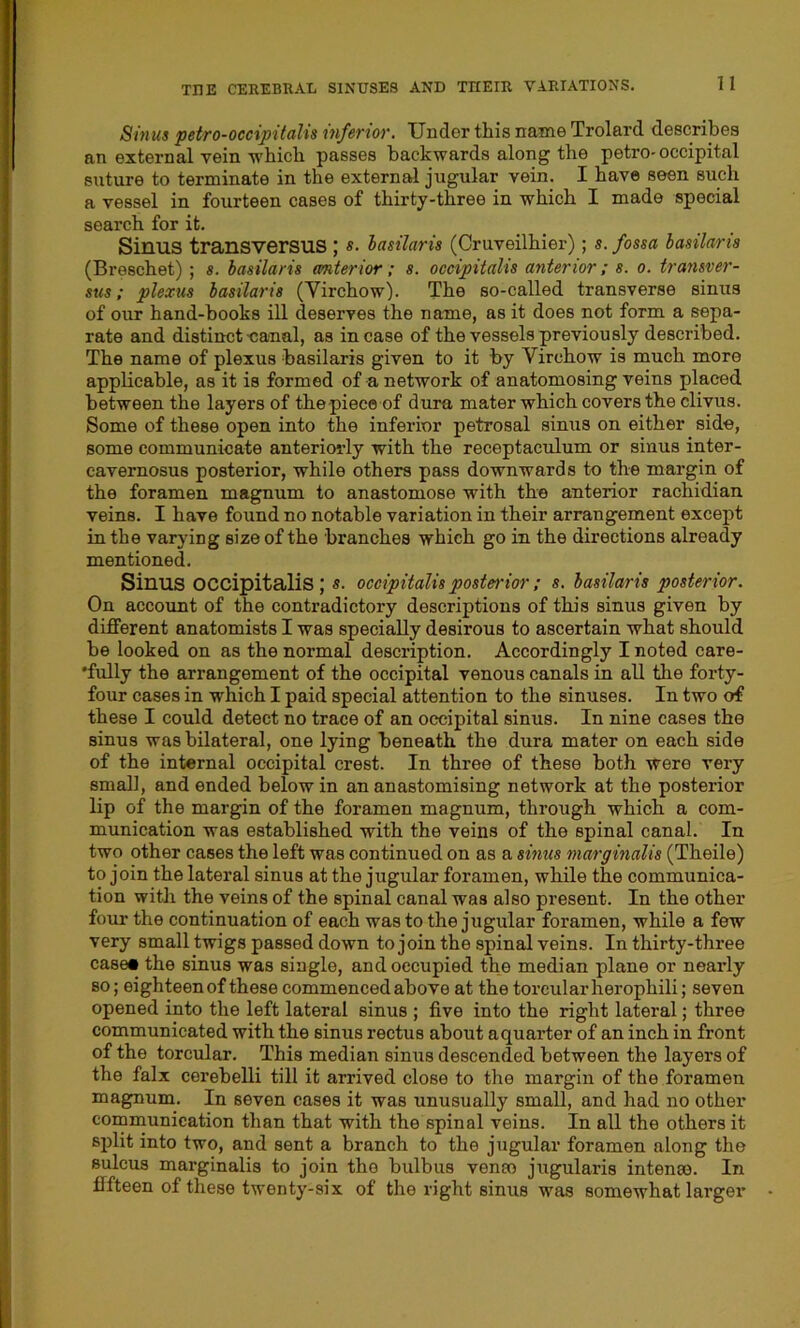 Sinus petro-occipitalis inferior. Under this name Trolard describes an external vein which passes backwards along the petro-occipital suture to terminate in the external jugular vein. I have seen such a vessel in fourteen cases of thirty-three in which I made special search for it. Sinus transversus ; s. iasilaris (Cruveilhier); s. fossa basilans (Breschet) ; s. Iasilaris anterior; s. occipitalis anterior; s. o. transver- sus; plexus iasilaris (Yirchow). The so-called transverse sinus of our hand-books ill deserves the name, as it does not form a sepa- rate and distinct-canal, as incase of the vessels previously described. The name of plexus basilaris given to it by Yirchow is much more applicable, as it is formed of a network of anatomosing veins placed between the layers of the piece of dura mater which covers the clivus. Some of these open into the inferior petrosal sinus on either side, some communicate anteriorly with the receptaculum or sinus inter- cavernosus posterior, while others pass downwards to the margin of the foramen magnum to anastomose with the anterior rachidian veins. I have found no notable variation in their arrangement except in the varying size of the branches which go in the directions already mentioned. Sinus occipitalis; s. occipitalis posterior; s. iasilaris posterior. On account of the contradictory descriptions of this sinus given by different anatomists I was specially desirous to ascertain what should be looked on as the normal description. Accordingly I noted care- 'fully the arrangement of the occipital venous canals in all the forty- four cases in which I paid special attention to the sinuses. In two of these I could detect no trace of an occipital sinus. In nine cases the sinus was bilateral, one lying beneath the dura mater on each side of the internal occipital crest. In three of these both were very small, and ended below in an anastomising network at the posterior lip of the margin of the foramen magnum, through which a com- munication was established with the veins of the spinal canal. In two other cases the left was continued on as a sinus marginalis (Theile) to join the lateral sinus at the jugular foramen, while the communica- tion with the veins of the spinal canal was also present. In the other four the continuation of each was to the jugular foramen, while a few very small twigs passed down to join the spinal veins. In thirty-three case# the sinus was single, and occupied the median plane or nearly so; eighteen of these commenced above at the torcularherophili; seven opened into the left lateral sinus ; five into the right lateral; three communicated with the sinus rectus about aquarter of an inch in front of the torcular. This median sinus descended between the layers of the falx cerebelli till it arrived close to the margin of the foramen magnum. In seven cases it was unusually small, and had no other communication than that with the spinal veins. In all the others it split into two, and sent a branch to the jugular foramen along the sulcus marginalis to join the bulbus veneo jugularis intense. In fifteen of these twenty-six of the right sinus was somewhat larger