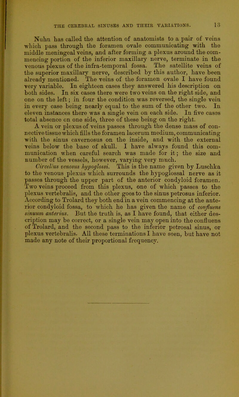 Nuhn has called the attention of anatomists to a pair of veins ■which pass through the foramen ovale communicating with the middle meningeal veins, and after forming a plexus around the com- mencing portion of the inferior maxillary nerve, terminate in the venous plexus of the infra-temporal fossa. The satellite veins of the superior maxillary nerve, described by this author, have been already mentioned. The veins of the foramen ovale I have found very variable. In eighteen cases they answered his description on both sides. In six cases there were two veins on the right side, and one on the left; in four the condition was reversed, the single vein in every case being nearly equal to the sum of the other two. In eleven instances there was a single vein on each side. In five cases total absence on one side, three of these being on the right. A vein or plexus of veins passes through the dense mass of con- nective tissue which fills the foramen lacerum medium, communicating with the sinus cavernosus on the inside, and with the external veins below the base of skull. I have always found this com- munication when careful search was made for it; the size and number of the vessels, however, varying very much. Circellus venosus hypoglo&si. This is the name given by Luschka to the venous plexus which surrounds the hypoglossal nerve as it passes through the upper part of the anterior condyloid foramen. Two veins proceed from this plexus, one of which passes to the plexus vertebralis, and the other goes to the Binus petrosus inferior. According to Trolard they both end in a vein commencing at the ante- rior condyloid fossa, to which he has given the name of confluens sinuum anierius. But the truth is, as I have found, that either des- cription may be correct, or a single vein may open into the confluens of Trolard, and the second pass to the inferior petrosal sinus, or plexus vertebralis. All these terminations I have seen, but have not made any note of their proportional frequency.