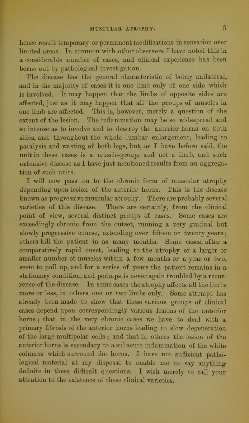 lienee result temporary or permanent modifications in sensation over limited areas. In common with other observers I have noted this in a considerable number of cases, and clinical experience has been borne out by pathological investigation. The disease has the general characteristic of being unilateral, and in the majority of cases it is one limb only of one side which is involved. It may happen that the limbs of opposite sides are affected, just as it may happen that all the groups of muscles in one limb are affected. This is, however, merely a question of the extent of the lesion. The inflammation may be so widespread and so intense as to involve and to destroy the anterior horns on both sides, and throughout the whole lumbar enlargement, leading to paralysis and wasting of both legs, but, as I have before said, the unit in these cases is a muscle-group, and not a limb, and such extensive disease as I have just mentioned results from an aggrega- tion of such units. I will now pass on to the chronic form of muscular atrophy depending upon lesion of the anterior horns. This is the disease known as progressive muscular atrophy. There are probably several varieties of this disease. There are certainly, from the clinical point of view, several distinct groups of cases. Some cases are exceedingly chronic from the outset, running a very gradual but slowly progressive course, extending over fifteen or twenty years ; others kill the patient in as many months. Some cases, after a comparatively rapid onset, leading to the atrophy of a larger or smaller number of muscles within a few months or a year or two, seem to pull up, and for a series of years the patient remains in a stationary condition, and perhaps is never again troubled by a recur- rence of the disease. In some cases the atrophy affects all the limbs more or less, in others one or two limbs only. Some attempt has already been made to show that these various groups of clinical cases depend upon correspondingly various lesions of the anterior horns ; that in the very chronic cases we have to deal with a primary fibrosis of the anterior horns leading to slow degeneration of the large multipolar cells ; and that in others the lesion of the anterior horns is secondary to a subacute inflammation of the white columns which surround the horns. I have not sufficient patho- logical material at my disposal to enable me to say anything definite in these difficult questions. I wish merely to call your attention to the existence of these clinical varieties.