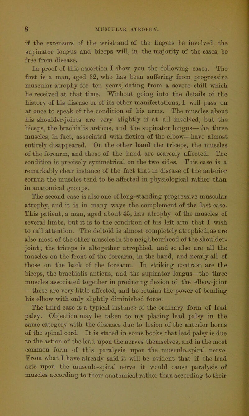 if the extensors of the wrist and of the fingers he involved, the supinator longus and biceps will, in the majority of the cases, be free from disease. In proof of this assertion I show you the following cases. The first is a man, aged 32, who has been suffering from progressive muscular atrophy for ten years, dating from a severe chill which he received at that time. Without going into the details of the history of his disease or of its other manifestations, I will pass on at once to speak of the condition of his arms. The muscles about his shoulder-joints are very slightly if at all involved, but the biceps, the bracliialis anticus, and the supinator longus—the three muscles, in fact, associated with flexion of the elbow—have almost entirely disappeared. On the other hand the triceps, the muscles of the forearm, and those of the hand are scarcely affected. Tne condition is precisely symmetrical on the two sides. This case is a remarkably clear instance of the fact that in disease of the anterior cornua the muscles tend to be affected in physiological rather than in anatomical groups. The second case is also one of long-standing progressive muscular atrophy, and it is in many ways the complement of the last case. This patient, a man, aged about 45, has atrophy of the muscles of several limbs, but it is to the condition of his left arm that I wish to call attention. The deltoid is almost completely atrophied, as are also most of the other muscles in the neighbourhood of the shoulder- joint ; the triceps is altogether atrophied, and so also are all the muscles on the front of the forearm, in the hand, and nearly all of those on the back of the forearm. In striking contrast are the biceps, the brachialis anticus, and the supinator longus—the three muscles associated together in producing flexion of the elbow-joint —these are very little affected, and he retains the power of bending his elbow with only slightly diminished force. The third case is a typical instance of the ordinary form of lead palsy. Objection may be taken to my placing lead palsy in the same category with the diseases due to lesion of the anterior horns of the spinal cord. It is stated in some books that lead palsy is due to the action of the lead upon the nerves themselves, and in the most common form of this paralysis upon the musculo-spiral nerve. From what I have already said it will be evident that if the lead acts upon the musculo-spiral nerve it would cause paralysis of muscles according to their anatomical rather than according to their