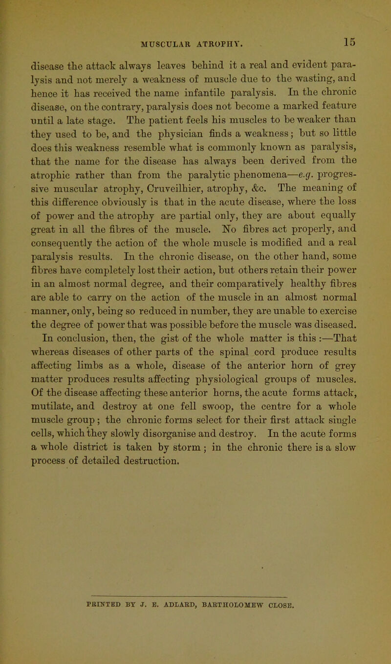 disease the attack always leaves behind it a real and evident para- lysis and not merely a weakness of muscle due to the wasting, and hence it has received the name infantile paralysis. In the chronic disease, on the contrary, paralysis does not become a marked feature until a late stage. The patient feels his muscles to be weaker than they used to be, and the physician finds a weakness; but so little does this weakness resemble what is commonly known as paralysis, that the name for the disease has always been derived from the atrophic rather than from the paralytic phenomena—e.cj. progres- sive muscular atrophy, Cruveilhier, atrophy, etc. The meaning of this difference obviously is that in the acute disease, where the loss of power and the atrophy are partial only, they are about equally great in all the fibres of the muscle. No fibres act properly, and consequently the action of the whole muscle is modified and a real paralysis results. In the chronic disease, on the other hand, some fibres have completely lost their action, but others retain their power in an almost normal degree, and their comparatively healthy fibres are able to cany on the action of the muscle in an almost normal manner, only, being so reduced in number, they are unable to exercise the degree of power that was possible before the muscle was diseased. In conclusion, then, the gist of the whole matter is this :—That whereas diseases of other parts of the spinal cord produce results affecting limbs as a whole, disease of the anterior horn of grey matter produces results affecting physiological groups of muscles. Of the disease affecting these anterior horns, the acute forms attack, mutilate, and destroy at one fell swoop, the centre for a whole muscle group; the chronic forms select for their first attack single cells, which they slowly disorganise and destroy. In the acute forms a whole district is taken by storm; in the chronic there is a slow process of detailed destruction. PRINTED BY J. E. ADLARD, BARTHOLOMEW CLOSE.