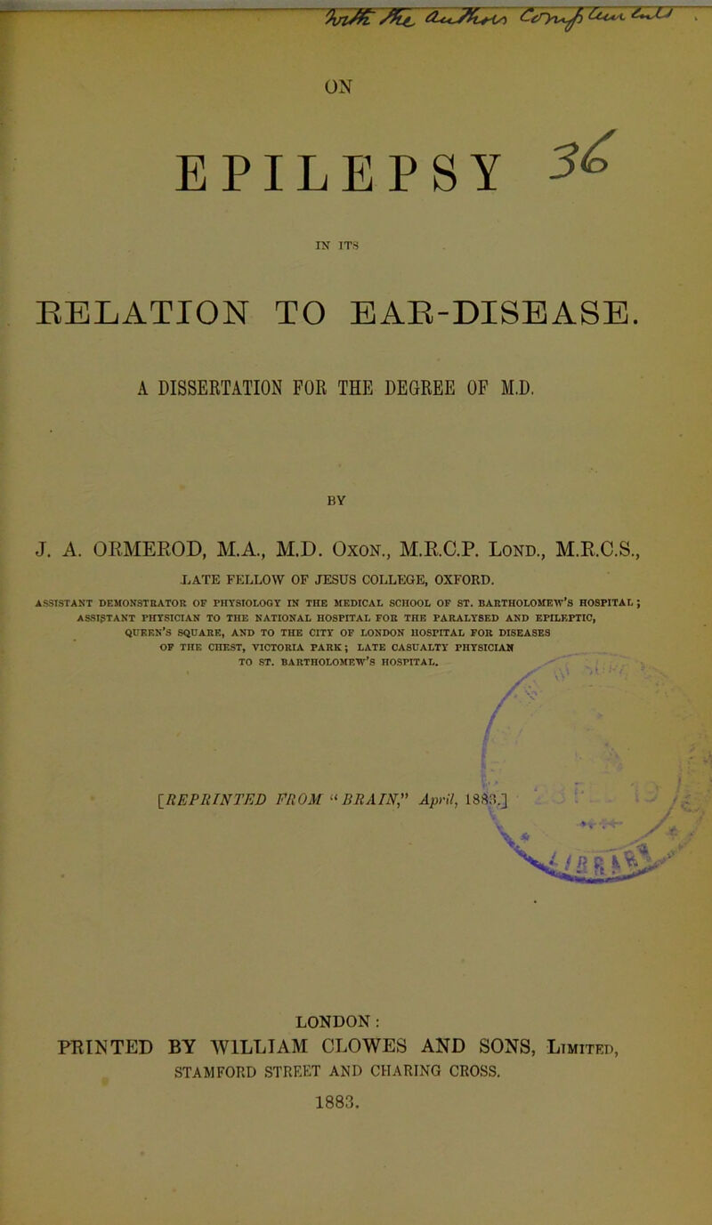 - ON EPILEPSY IN ITS RELATION TO EAR-DISEASE. A DISSERTATION FOR THE DEGREE OF M.D. BY J. A. ORMEROD, M.A., M.D. Oxon, M.E.C.P. Lond, M.R.C.S., J..ATE FELLOW OF JESUS COLLEGE, OXFORD. ASSISTANT DEMONSTRATOR OP PHYSIOLOGY IN THE MEDICAL SCHOOL OP ST. BARTHOLOMEW’S HOSPITAL ; ASSISTANT PHYSICIAN TO THE NATIONAL HOSPITAL FOR THE PARALYSED AND EPILF.PTIC, QUEEN'S SQUARE, AND TO THE CITY OP LONDON HOSPITAL FOR DISEASES OP THE CHEST, VICTORIA PARK; LATE CASUALTY PHYSICIAN LONDON: PRINTED BY WILLIAM CLOWES AND SONS, Limited, STAMFORD STREET AND CHARING CROSS. 1883.