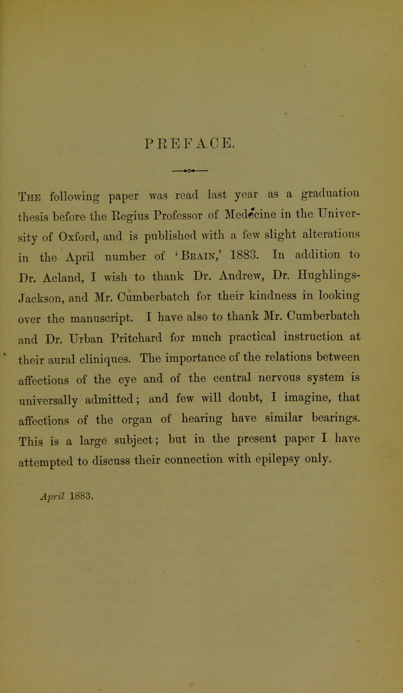 PREFACE. The following paper was read last year as a graduation thesis before the Regius Professor of Medecine in the Univer- sity of Oxford, and is published with a few slight alterations in the April number of ‘Brain,’ 1883. In addition to Dr. Acland, I wish to thank Dr. Andrew, Dr. Hughlings- Jackson, and Mr. Cumberbatch for their kindness in looking over the manuscript. I have also to thank Mr. Cumberbatch and Dr. Urban Pritchard for much practical instruction at their aural clinicpies. The importance of the relations between affections of the eye and of the central nervous system is universally admitted; and few will doubt, I imagine, that affections of the organ of hearing have similar bearings. This is a large subject; but in the present paper I have attempted to discuss their connection with epilepsy only. Ajrril 1883.