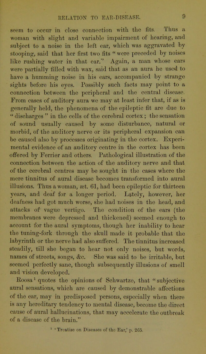 seem to occur in close connection with the fits. Thus a woman with slight and variable impairment of hearing, and subject to a noise in the left ear, which was aggravated by stooping, said that her first two fits “ were preceded by noises like rushing water in that ear.’ Again, a man whose ears were partially filled with wax, said that as an aura he used to have a humming noise in his ears, accompanied by strange sights before his eyes. Possibly such facts may point to a connection between the peripheral and the central disease. From cases of auditory aura we may at least infer that, if as is generally held, the phenomena of the epileptic fit are due to “ discharges ” in the cells of the cerebral cortex ; the sensation of sound usually caused by some disturbance, natural or morbid, of the auditory nerve or its peripheral expansion can be caused also by processes originating in the cortex. Experi- mental evidence of an auditory centre in the cortex has been offered by Ferrier and others. Pathological illustration of the connection between the action of the auditory nerve and that of the cerebral centres may be sought in the cases where the mere tinnitus of aural disease becomes transformed into aural illusions. Thus a woman, set. 61, had been epileptic for thirteen years, and deaf for a longer period. Lately, however, her deafness had got much worse, she had noises in the head, and attacks of vague vertigo. The condition of the ears (the membranes were depressed and thickened) seemed enough to account for the aural symptoms, though her inability to hear the tuning-fork through the skull made it probable that the labyrinth or the nerve had also suffered. The tinnitus increased steadily, till she began to hear not only noises, but words, names of streets, songs, &c. She was said to be irritable, but seemed perfectly sane, though subsequently illusions of smell and vision developed. Roosa1 quotes the opinions of Schwartze, that “ subjective aural sensations, which are caused by demonstrable affections of the ear, may in predisposed persons, especially when there is any hereditary tendency to mental disease, become the direct cause of aural hallucinations, that may accelerate the outbreak of a disease of the brain.” ' ‘ Treatise on Diseases of tho Ear,’ p. 2G5.