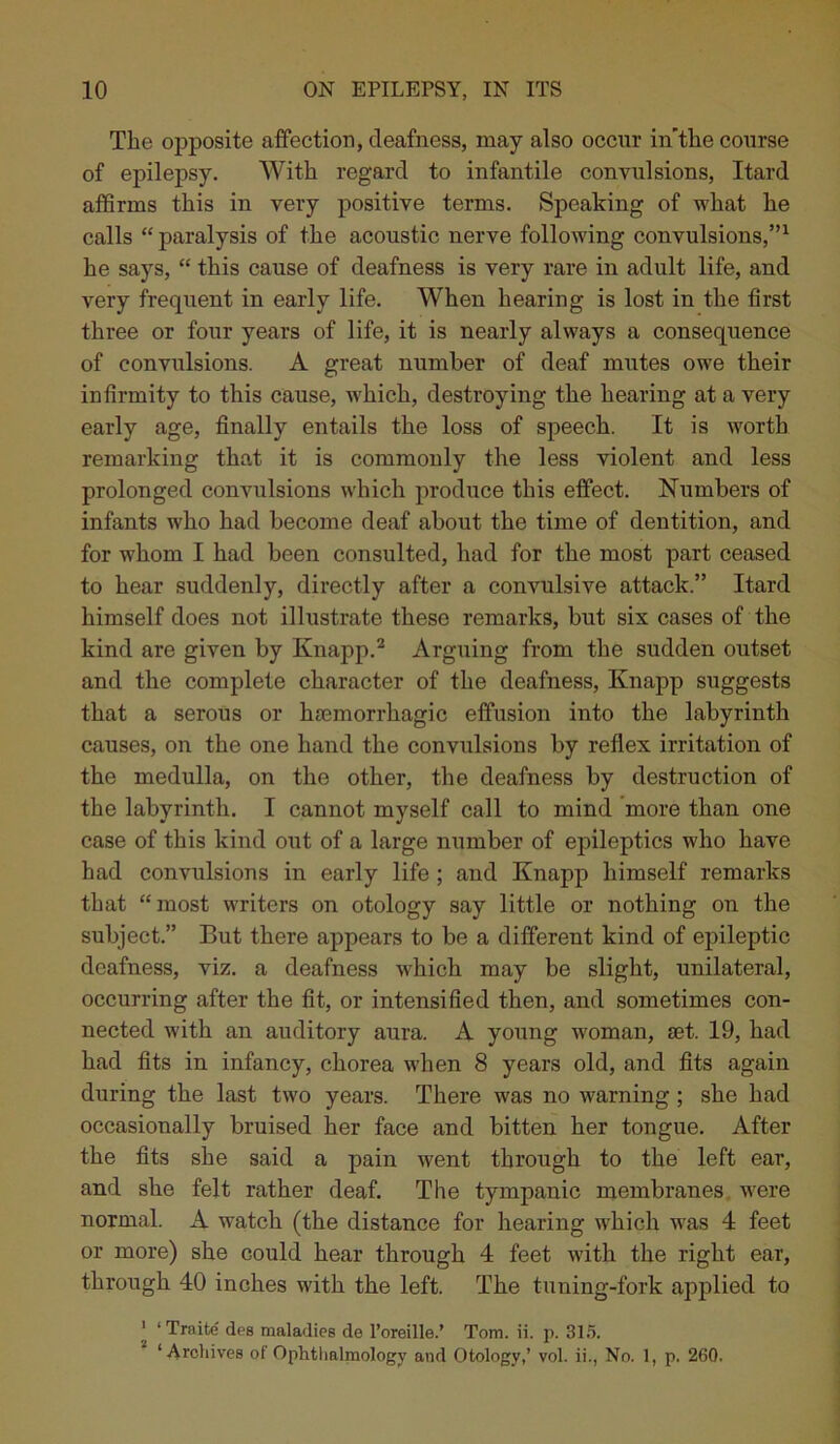 The opposite affection, deafness, may also occur in’tlie course of epilepsy. With regard to infantile convulsions, Itard affirms this in very positive terms. Speaking of what he calls “ paralysis of the acoustic nerve following convulsions,”1 he says, “ this cause of deafness is very rare in adult life, and very frequent in early life. When hearing is lost in the first three or four years of life, it is nearly always a consequence of convulsions. A great number of deaf mutes owe their infirmity to this cause, which, destroying the hearing at a very early age, finally entails the loss of speech. It is worth remarking that it is commonly the less violent and less prolonged convulsions which produce this effect. Numbers of infants who had become deaf about the time of dentition, and for whom I had been consulted, had for the most part ceased to hear suddenly, directly after a convulsive attack.” Itard himself does not illustrate these remarks, but six cases of the kind are given by Knapp.2 Arguing from the sudden outset and the complete character of the deafness, Knapp suggests that a serous or haemorrhagic effusion into the labyrinth causes, on the one hand the convulsions by reflex irritation of the medulla, on the other, the deafness by destruction of the labyrinth. I cannot myself call to mind more than one case of this kind out of a large number of epileptics who have had convulsions in early life ; and Knapp himself remarks that “most writers on otology say little or nothing on the subject.” But there appears to be a different kind of epileptic deafness, viz. a deafness which may be slight, unilateral, occurring after the fit, or intensified then, and sometimes con- nected with an auditory aura. A young woman, set. 19, had had fits in infancy, chorea when 8 years old, and fits again during the last two years. There was no warning; she had occasionally bruised her face and bitten her tongue. After the fits she said a pain went through to the left ear, and she felt rather deaf. The tympanic membranes were normal. A watch (the distance for hearing which was 4 feet or more) she could hear through 4 feet with the right ear, through 40 inches with the left. The tuning-fork applied to 1 ‘ Traite des maladies de l’oreille.’ Tom. ii. p. 315. ‘Archives of Ophtlmlmology and Otology,’ vol. ii., No. 1, p. 260.