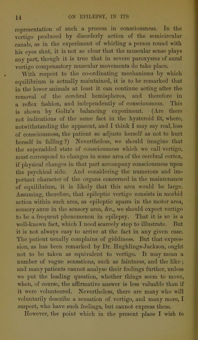 representation of such a process in consciousness. In the vertigo produced by disorderly action of the semicircular canals, as in the experiment of whirling a person round with his eyes shut, it is not so clear that the muscular sense plays any part, though it is true that in severe paroxysms of aural vertigo compensatory muscular movements do take place. With respect to the co-ordinating mechanisms by which equilibrium is actually maintained, it is to be remarked that in the lower animals at least it can continue acting after the removal of the cerebral hemispheres, and therefore in a reflex fashion, and independently of consciousness. This is shown by Goltz’s balancing experiment. (Are there not indications of the same fact in the hysteroid fit, where, notwithstanding the apparent, and I think I may say real, loss of consciousness, the patient so adjusts herself as not to hurt herself in falling ?) Nevertheless, we should imagine that the superadded state of consciousness which we call vertigo, must correspond to changes in some area of the cerebral cortex, if physical changes in that part accompany consciousness upon the psychical side. And considering the numerous and im- portant character of the organs concerned in the maintenance of equilibrium, it is likely that this area would be large. Assuming, therefore, that epileptic vertigo consists in morbid action within such area, as epileptic spasm in the motor area, sensory aurse in the sensory area, &c., we should expect vertigo to be a frequent phenomenon in epilepsy. That it is so is a well-known fact, which I need scarcely stop to illustrate. But it is not always easy to arrive at the fact in any given case. The patient usually complains of giddiness. But that expres- sion, as has been remarked by Dr. Hughlings-Jackson, ought not to be taken as equivalent to vertigo. It may mean a number of vague sensations, such as faintness, and the like; and many patients cannot analyse their feelings further, unless we put the leading question, whether things seem to move, when, of course, the affirmative answer is less valuable than if it were volunteered. Nevertheless, there are many who will voluntarily describe a sensation of vertigo, and many more, I suspect, who have such feelings, but cannot express them. However, the point which in the present place I wish to