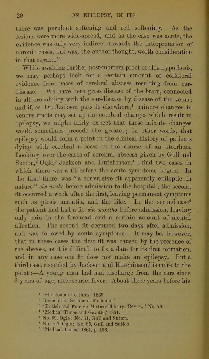 there was purulent softening and red softening. As the lesions were more wide-spread, and as the case was acute, the evidence was only very indirect towards the interpretation of chronic cases, hut was, the author thought, worth consideration in that regard.” While awaiting further post-mortem proof of this hypothesis, we may perhaps look for a certain amount of collateral evidence from cases of cerebral abscess resulting from ear- disease. We have here gross disease of the brain, connected in all probability with the ear-disease by disease of the veins ; and if, as Dr. Jackson puts it elsewhere,1 minute changes in venous tracts may set up the cerebral changes which result in epilepsy, wTe might fairly expect that these minute changes would sometimes precede the greater; in other words, that epilepsy would form a point in the clinical history of patients dying with cerebral abscess in the course of an otorrhoea. Looking over the cases of cerebral abscess given by Gull and Sutton,2 Ogle,3 Jackson and Hutchinson,4 I find two cases in which there was a fit before the acute symptoms began. In the first5 there was “ a convulsive fit apparently epileptic in nature ” six weeks before admission to the hospital; the second fit occurred a week after the first, leaving permanent symptoms such as ptosis amentia, and the like. In the second case6 the patient had had a fit six months before admission, leaving only pain in the forehead and a certain amount of mental affection. The second fit occurred two days after admission, and was followed by acute symptoms. It may be, however, that in these cases the first fit was caused by the presence of tlie abscess, as it is difficult to fix a date for its first formation, and in any case one fit does not make an epilepsy. But a third case, recorded by Jackson and Hutchinson,7 is more to the point:—A young man had had discharge from the ears since 3 years of age, after scarlet fever. About three years before his 1 ‘ Gulstonian Lectures,’ 1869. 2 Reynolds’s ‘ System of Medicine.’ 3 ‘British and Foreign Medico-Chirurg. Review,’ No. 70. * ‘Medical Times and Gazette,’ 1861. 5 No. 99, Ogle; No. 61, Gull and Sutton. 6 No. 104, Ogle; No. 65, Gull and Sutton. 7 ‘ Medical Times,’ 1861, p. 196.