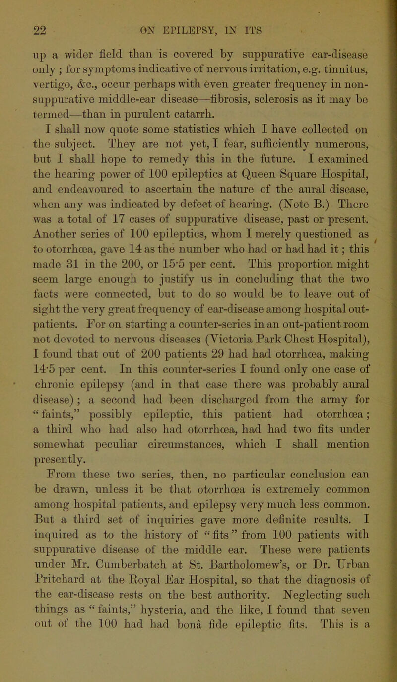 up a wider field than is covered by suppurative ear-disease only ; for symptoms indicative of nervous irritation, e.g. tinnitus, vertigo, &c., occur perhaps with even greater frequency in non- suppurative middle-ear disease—fibrosis, sclerosis as it may be termed—than in purulent catarrh. I shall now quote some statistics which I have collected on the subject. They are not yet, I fear, sufficiently numerous, but I shall hope to remedy this in the future. I examined the hearing power of 100 epileptics at Queen Square Hospital, and endeavoured to ascertain the nature of the aural disease, when any was indicated by defect of hearing. (Note B.) There was a total of 17 cases of suppurative disease, past or present. Another series of 100 epileptics, whom I merely questioned as to otorrhoea, gave 14 as the number who had or had had it; this made 31 in the 200, or 15'5 per cent. This proportion might seem large enough to justify us in concluding that the two facts were connected, but to do so would be to leave out of sight the very great frequency of ear-disease among hospital out- patients. For on starting a counter-series in an out-patient room not devoted to nervous diseases (Victoria Park Chest Hospital), 1 found that out of 200 patients 29 had had otorrhoea, making 14'5 per cent. In this counter-series I found only one case of chronic epilepsy (and in that case there was probably aural disease) ; a second had been discharged from the army for “ faints,” possibly epileptic, this patient had otorrhoea; a third who had also had otorrhoea, had had two fits under somewhat peculiar circumstances, which I shall mention presently. From these two series, then, no particular conclusion can be drawn, unless it be that otorrhoea is extremely common among hospital patients, and epilepsy very much less common. But a third set of inquiries gave more definite results. I inquired as to the history of “ fits ” from 100 patients with suppurative disease of the middle ear. These were patients under Mr. Cumberbatch at St. Bartholomew’s, or Dr. Urban Pritchard at the Royal Ear Hospital, so that the diagnosis of the ear-disease rests on the best authority. Neglecting such things as “ faints,” hysteria, and the like, I found that seven out of the 100 had had bona fide epileptic fits. This is a