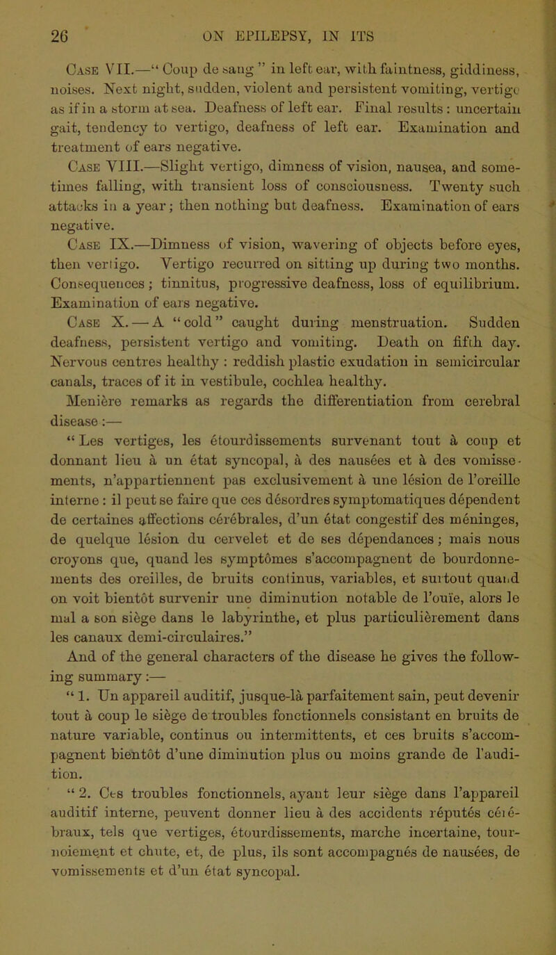 Case VII.—“ Coup cle sang ” in left eai-, with faintness, giddiness, noises. Next night, sudden, violent and persistent vomiting, vertigo as if in a storm at sea. Deafness of left ear. Final insults: uncertain gait, tendency to vertigo, deafness of left ear. Examination and treatment of ears negative. Case YIII.—Slight vertigo, dimness of vision, nausea, and some- times falling, with transient loss of consciousness. Twenty such attacks in a year; then nothing but deafness. Examination of ears negative. Case IX.—Dimness of vision, wavering of objects before eyes, then vertigo. Vertigo recurred on sitting up during two months. Consequences ; tinnitus, progressive deafness, loss of equilibrium. Examination of ears negative. Case X. — A “cold” caught during menstruation. Sudden deafness, persistent vertigo and vomiting. Death on fifth day. Nervous centres healthy : reddish plastic exudation in semicircular canals, traces of it in vestibule, cochlea healthy. Meniere remarks as regards the differentiation from cerebral disease:— “ Les vertiges, les etourdissements survenant tout & coup et donnant lieu a un etat syncopal, a des nausees et a des vomisse- ments, n’appartiennent pas exclusivement a une lesion de l’oreillc interne : il peut se faire que ces desordres symptomatiques dependent de certaines affections cerebrales, d’un etat congestif des meninges, de quelque lesion du cervelet et de ses dependances; mais nous croyons que, quand les symptomes s’accompagnent de bourdonne- ments des oreilles, de bruits continue, variables, et surtout quand on voit bientot survenir une diminution notable de l’ou'ie, alors le mal a son siege dans le labyrinthe, et plus particulierement dans les canaux demi-circulaires.” And of the general characters of the disease he gives the follow- ing summary:— “ 1. Un appareil auditif, jusque-la parfaitement sain, peut devenir tout a coup le siege de troubles fonctionnels consistant en bruits de nature variable, continus ou intermittents, et ces bruits s’accom- pagnent bientot d’une diminution plus ou moins grande de 1’audi- tion. “ 2. Ces troubles fonctionnels, ayant leur siege dans l’appareil auditif interne, peuvent donner lieu a des accidents reputes cere- braux, tels que vertiges, etourdissements, marehe incertaine, tour- noiement et chute, et, de plus, ils sont accompagues de nausees, do vomissements et d’un etat syncopal.