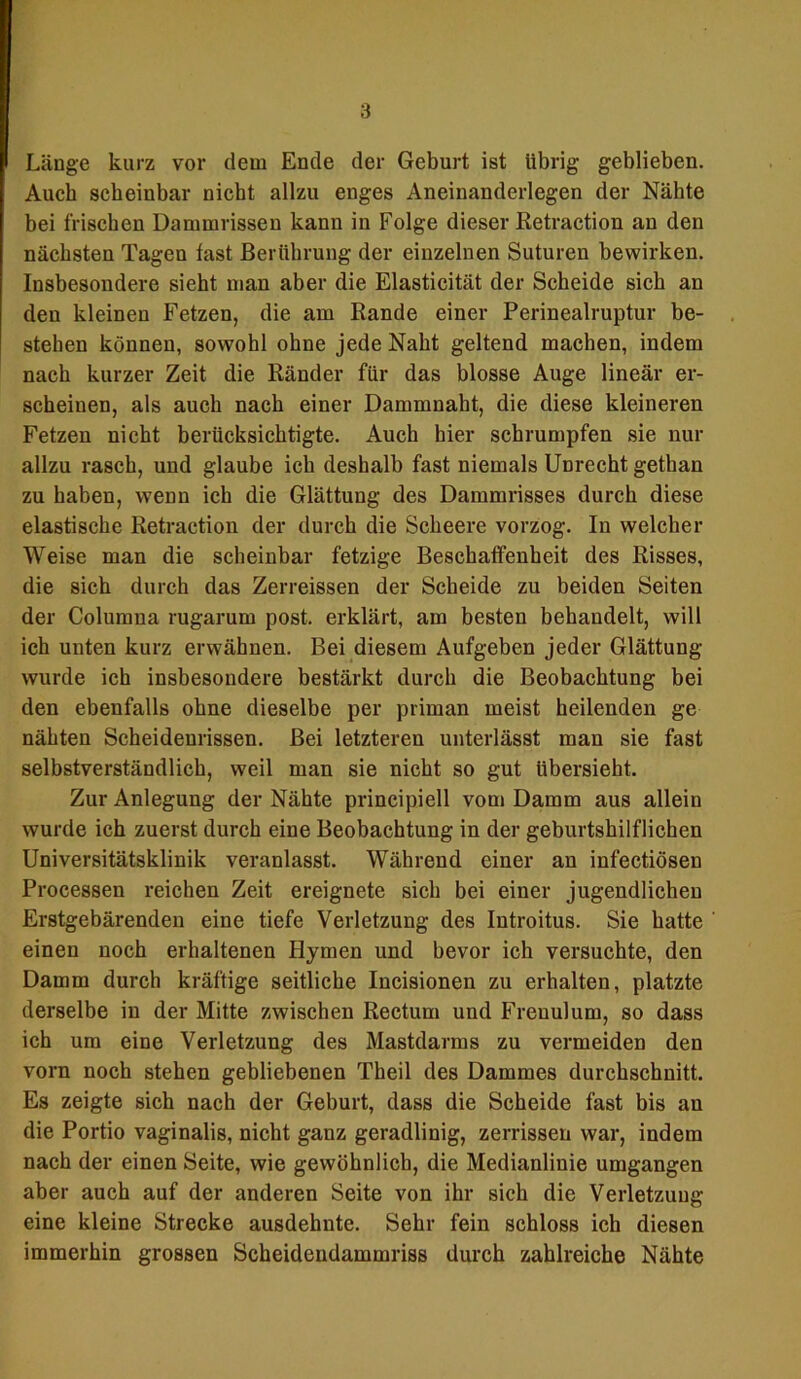 Länge kurz vor dem Ende der Geburt ist übrig geblieben. Auch scheinbar nicht allzu enges Aneinanderlegen der Nähte bei frischen Dammrissen kann in Folge dieser Retraction an den nächsten Tagen last Berührung der einzelnen Suturen bewirken. Insbesondere sieht man aber die Elasticität der Scheide sich an den kleinen Fetzen, die am Rande einer Perinealruptur be- stehen können, sowohl ohne jede Naht geltend machen, indem nach kurzer Zeit die Ränder für das blosse Auge lineär er- scheinen, als auch nach einer Dammnaht, die diese kleineren Fetzen nicht berücksichtigte. Auch hier schrumpfen sie nur allzu rasch, und glaube ich deshalb fast niemals Unrecht gethan zu haben, wenn ich die Glättung des Dammrisses durch diese elastische Retraction der durch die Scheere vorzog. In welcher Weise man die scheinbar fetzige Beschaffenheit des Risses, die sich durch das Zerreissen der Scheide zu beiden Seiten der Columna rugarum post, erklärt, am besten behandelt, will ich unten kurz erwähnen. Bei diesem Aufgeben jeder Glättung wurde ich insbesondere bestärkt durch die Beobachtung bei den ebenfalls ohne dieselbe per priman meist heilenden ge nähten Scheidenrissen. Bei letzteren unterlässt man sie fast selbstverständlich, weil man sie nicht so gut übersieht. Zur Anlegung der Nähte principiell vom Damm aus allein wurde ich zuerst durch eine Beobachtung in der geburtshilflichen Universitätsklinik veranlasst. Während einer an infectiösen Processen reichen Zeit ereignete sich bei einer jugendlichen Erstgebärenden eine tiefe Verletzung des Introitus. Sie hatte einen noch erhaltenen Hymen und bevor ich versuchte, den Damm durch kräftige seitliche Incisionen zu erhalten, platzte derselbe in der Mitte zwischen Rectum und Freuulum, so dass ich um eine Verletzung des Mastdarms zu vermeiden den vorn noch stehen gebliebenen Theil des Dammes durchschnitt. Es zeigte sich nach der Geburt, dass die Scheide fast bis an die Portio vaginalis, nicht ganz geradlinig, zerrissen war, indem nach der einen Seite, wie gewöhnlich, die Medianlinie umgangen aber auch auf der anderen Seite von ihr sich die Verletzung eine kleine Strecke ausdehnte. Sehr fein schloss ich diesen immerhin grossen Scheidendammriss durch zahlreiche Nähte