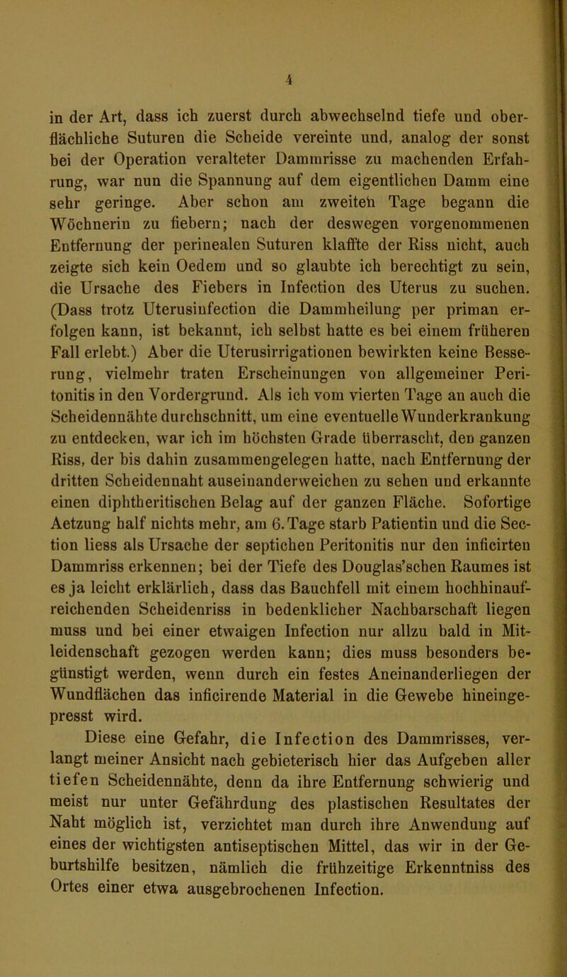 in der Art, dass ich zuerst durch abwechselnd tiefe und ober- flächliche Suturen die Scheide vereinte und, analog der sonst bei der Operation veralteter Dammrisse zu machenden Erfah- rung, war nun die Spannung auf dem eigentlichen Damm eine sehr geringe. Aber schon am zweiteh Tage begann die Wöchnerin zu fiebern; nach der deswegen vorgenommenen Entfernung der perinealen Suturen klaffte der Riss nicht, auch zeigte sich kein Oedem und so glaubte ich berechtigt zu sein, die Ursache des Fiebers in Infection des Uterus zu suchen. (Dass trotz Uterusiufection die Dammheilung per priman er- folgen kann, ist bekannt, ich selbst hatte es bei einem früheren Fall erlebt.) Aber die Uterusirrigationen bewirkten keine Besse- rung, vielmehr traten Erscheinungen von allgemeiner Peri- tonitis in den Vordergrund. Als ich vom vierten Tage an auch die Scheidennähte durchschnitt, um eine eventuelle Wunderkrankung zu entdecken, war ich im höchsten Grade überrascht, den ganzen Riss, der bis dahin zusammengelegen hatte, nach Entfernung der dritten Scheidennaht auseinanderweichen zu sehen und erkannte einen diphtheritischen Belag auf der ganzen Fläche. Sofortige Aetzung half nichts mehr, am 6. Tage starb Patientin und die Sec- tion liess als Ursache der septichen Peritonitis nur den inficirten Dammriss erkennen; bei der Tiefe des Douglas’schen Raumes ist es ja leicht erklärlich, dass das Bauchfell mit einem hoehhinauf- reichenden Scheidenriss in bedenklicher Nachbarschaft liegen muss und bei einer etwaigen Infection nur allzu bald in Mit- leidenschaft gezogen werden kann; dies muss besonders be- günstigt werden, wenn durch ein festes Aneinanderliegen der Wundflächen das inficirende Material in die Gewebe hineinge- presst wird. Diese eine Gefahr, die Infection des Dammrisses, ver- langt meiner Ansicht nach gebieterisch hier das Aufgeben aller tiefen Scheidennähte, denn da ihre Entfernung schwierig und meist nur unter Gefährdung des plastischen Resultates der Naht möglich ist, verzichtet man durch ihre Anwendung auf eines der wichtigsten antiseptischen Mittel, das wir in der Ge- burtshilfe besitzen, nämlich die frühzeitige Erkenntniss des Ortes einer etwa ausgebrochenen Infection.