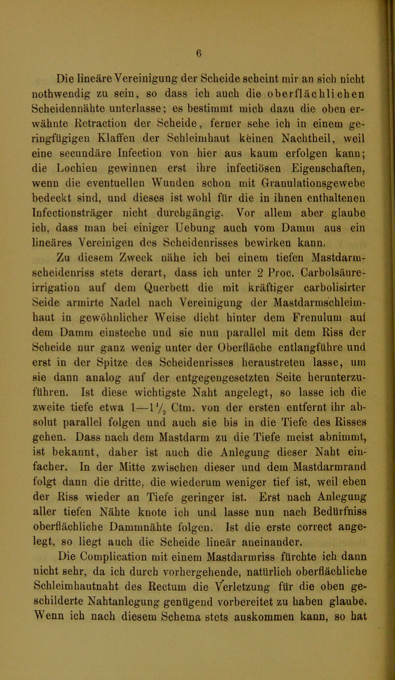 Die lineäre Vereinigung der Scheide scheint mir an sich nicht nothwendig zu sein, so dass ich auch die oberflächlichen Scheidennähte unterlasse; es bestimmt mich dazu die oben er- wähnte Retraction der Scheide, ferner sehe ich in einem ge- ringfügigen Klaffen der Schleimhaut keinen Nachtheil, weil eine secundäre Infection von hier aus kaum erfolgen kann; die Lochien gewinnen erst ihre infectiösen Eigenschaften, wenn die eventuellen Wunden schon mit Granulationsgewebe bedeckt sind, und dieses ist wohl für die in ihnen enthaltenen Infectionsträger nicht durchgängig. Vor allem aber glaube ich, dass man bei einiger Uebung auch vom Damm aus ein lineäres Vereinigen des Scheidenrisses bewirken kann. Zu diesem Zweck nähe ich bei einem tiefen Mastdarm- scheidenriss stets derart, dass ich unter 2 Proc. Carboisäure- irrigation auf dem Querbett die mit kräftiger carbolisirter Seide armirte Nadel nach Vereinigung der Mastdarmschleim- haut in gewöhnlicher Weise dicht hinter dem Frenulum aut dem Damm einsteche und sie nun parallel mit dem Riss der Scheide nur ganz wenig unter der Oberfläche entlangführe und erst in der Spitze des Scheidenrisses heraustreten lasse, um sie dann analog auf der entgegengesetzten Seite herunterzu- führen. Ist diese wichtigste Naht angelegt, so lasse ich die zweite tiefe etwa 1—1'/2 Ctm. von der ersten entfernt ihr ab- solut parallel folgen und auch sie bis in die Tiefe des Risses gehen. Dass nach dem Mastdarm zu die Tiefe meist abnimmt, ist bekannt, daher ist auch die Anlegung dieser Naht ein- facher. In der Mitte zwischen dieser und dem Mastdarmrand folgt dann die dritte, die wiederum weniger tief ist, weil eben der Riss wieder an Tiefe geringer ist. Erst nach Anlegung aller tiefen Nähte knote ich und lasse nun nach Bedürfniss oberflächliche Dammnähte folgen. Ist die erste correct ange- legt, so liegt auch die Scheide lineär aneinander. Die Complication mit einem Mastdarmriss fürchte ich dann nicht sehr, da ich durch vorhergehende, natürlich oberflächliche Schleimhautnaht des Rectum die Verletzung für die oben ge- schilderte Nahtanlegung genügend vorbereitet zu haben glaube. Wenn ich nach diesem Schema stets auskommen kann, so hat