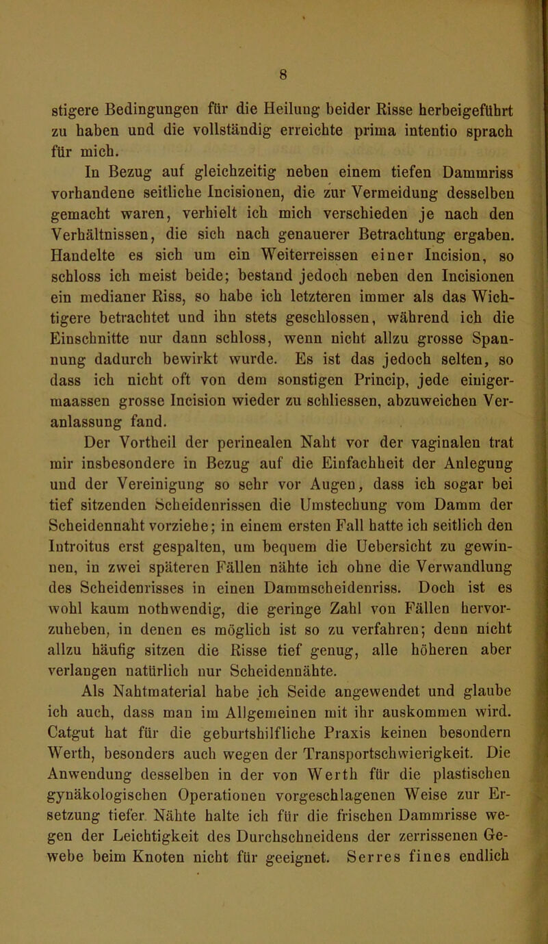 stigere Bedingungen für die Heilung beider Risse herbeigeführt zu haben und die vollständig erreichte prima intentio sprach für mich. In Bezug auf gleichzeitig neben einem tiefen Dammriss vorhandene seitliche Incisionen, die zur Vermeidung desselben gemacht waren, verhielt ich mich verschieden je nach den Verhältnissen, die sich nach genauerer Betrachtung ergaben. Handelte es sich um ein Weiterreissen einer Incision, so schloss ich meist beide; bestand jedoch neben den Incisionen ein medianer Riss, so habe ich letzteren immer als das Wich- tigere betrachtet und ihn stets geschlossen, während ich die Einschnitte nur dann schloss, wenn nicht allzu grosse Span- nung dadurch bewirkt wurde. Es ist das jedoch selten, so dass ich nicht oft von dem sonstigen Princip, jede eiuiger- maassen grosse Incision wieder zu schliessen, abzuweichen Ver- anlassung fand. Der Vortheil der perinealen Naht vor der vaginalen trat mir insbesondere in Bezug auf die Einfachheit der Anlegung und der Vereinigung so sehr vor Augen, dass ich sogar bei tief sitzenden Scheidenrissen die Umstechung vom Damm der Scheidennaht vorziehe; in einem ersten Fall hatte ich seitlich den Introitus erst gespalten, um bequem die Uebersicht zu gewin- nen, in zwei späteren Fällen nähte ich ohne die Verwandlung des Scheidenrisses in einen Dammscheidenriss. Doch ist es wohl kaum nothwendig, die geringe Zahl von Fällen hervor- zuheben, in denen es möglich ist so zu verfahren; denn nicht allzu häufig sitzen die Risse tief genug, alle höheren aber verlangen natürlich nur Scheidennähte. Als Nahtmaterial habe ich Seide angewendet und glaube ich auch, dass man im Allgemeinen mit ihr auskommen wird. Catgut hat für die geburtshilfliche Praxis keinen besondern Werth, besonders auch wegen der Transportschwierigkeit. Die Anwendung desselben in der von Werth für die plastischen gynäkologischen Operationen vorgeschlagenen Weise zur Er- setzung tiefer Nähte halte ich für die frischen Dammrisse we- gen der Leichtigkeit des Durchschneidens der zerrissenen Ge- webe beim Knoten nicht für geeignet. Serres fines endlich