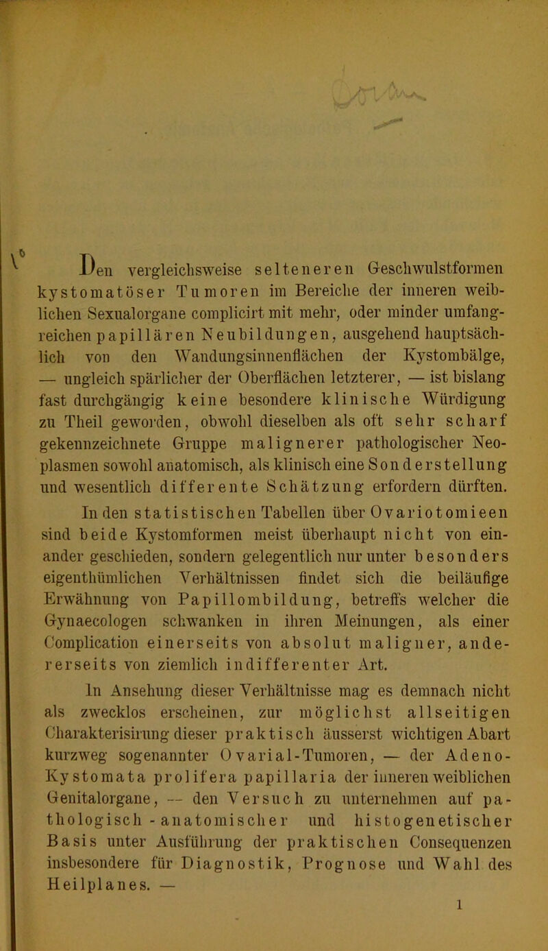 Den vergleichsweise selteneren Gesell wulstformen kystomatöser Tumoren im Bereiche der inneren weib- lichen Sexualorgane complicirt mit mehr, oder minder umfang- reichen papillären Neubildungen, ausgehend hauptsäch- lich von den Wandungsinnenflächen der Kystombälge, — ungleich spärlicher der Oberflächen letzterer, — ist bislang fast durchgängig keine besondere klinische Würdigung zu Theil geworden, obwohl dieselben als oft sehr scharf gekennzeichnete Gruppe malignerer pathologischer Neo- plasmen sowohl anatomisch, als klinisch eine Son d erstellung und wesentlich differente Schätzung erfordern dürften. Inden statistischen Tabellen über Ovariotomieen sind beide Kystomformen meist überhaupt nicht von ein- ander geschieden, sondern gelegentlich nur unter besonders eigentümlichen Verhältnissen findet sich die beiläufige Erwähnung von Papillombildung, betreffs welcher die Gynaecologen schwanken in ihren Meinungen, als einer Complication einerseits von absolut maligner, ande- rerseits von ziemlich indifferenter Art. ln Ansehung dieser Verhältnisse mag es demnach nicht als zwecklos erscheinen, zur möglichst allseitigen Oharakterisirung dieser praktisch äusserst wichtigen Abart kurzweg sogenannter 0 v ar i a 1 - Tumoren, — der A d e n o - Ky stomata prolifera papillaria der inneren weiblichen Genitalorgane, — den Versuch zu unternehmen auf pa- thologisch-anatomischer und hi stogenetisclier Basis unter Ausführung der praktischen Consequenzen insbesondere für Diagnostik, Prognose und Wahl des Heilplanes. — l