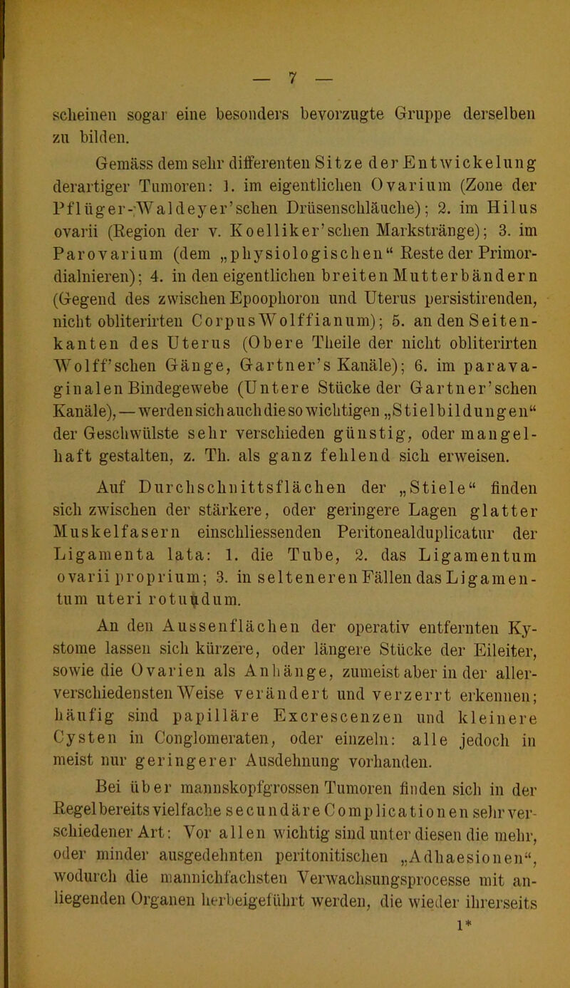 scheinen sogar eine besonders bevorzugte Gruppe derselben zu bilden. Gemäss dem sehr differenten SitzederEnt Wickelung derartiger Tumoren: L im eigentlichen Ovarium (Zone der Pflüger-Waldeyer’schen Drüsenschläuche); 2. im Hilus ovarii (Region der v. Ko el liker'sehen Markstränge); 3. im Parovarium (dem „physiologischen“ Reste der Primor- dialnieren); 4. in den eigentlichen breiten Mutterbänder n (Gegend des zwischen Epoophoron und Uterus persistirenden, nicht obliterirteu C o rp u s W o 1 f f i a n u m); 5. an den Seiten- kanten des Uterus (Obere Theile der nicht obliterirten Wolff’sehen Gänge, Gartner’s Kanäle); 6. im parava- ginalen Bindegewebe (Untere Stücke der Gärtner’sehen Kanäle), — werden sich auch die so wichtigen „ S t i e 1 b i 1 d u n g e n“ der Geschwülste sehr verschieden günstig, oder mangel- haft gestalten, z. Th. als ganz fehlend sich erweisen. Auf Durchschnittsflächen der „Stiele“ finden sich zwischen der stärkere, oder geringere Lagen glatter Muskelfasern einschliessenden Peritonealduplicatur der Ligamenta lata: 1. die Tube, 2. das Ligamentum ovarii proprium; 3. in selteneren Fällen das Ligamen- tum uteri rotuudum. An den Aussenflächen der operativ entfernten Ky- stome lassen sich kürzere, oder längere Stücke der Eileiter, sowie die Ovarien als Anhänge, zumeist aber in der aller- verschiedensten Weise verändert und verzerrt erkennen; häufig sind papilläre Excrescenzen und kleinere Cysten in Conglomeraten, oder einzeln: alle jedoch in meist nur geringerer Ausdehnung vorhanden. Bei über mannskopfgrossen Tumoren finden sich in der Regel bereits viel fache s e c u n d ä r e C o m p 1 i c a t i o n e n sehr ver- schiedener Art: Vor allen wichtig sind unter diesen die mehr, oder minder ausgedehnten peritonitischen „Adhaesionen“, wodurch die mannichfachsten Verwachsungsprocesse mit an- liegenden Organen herbeigeführt werden, die wieder ihrerseits i*