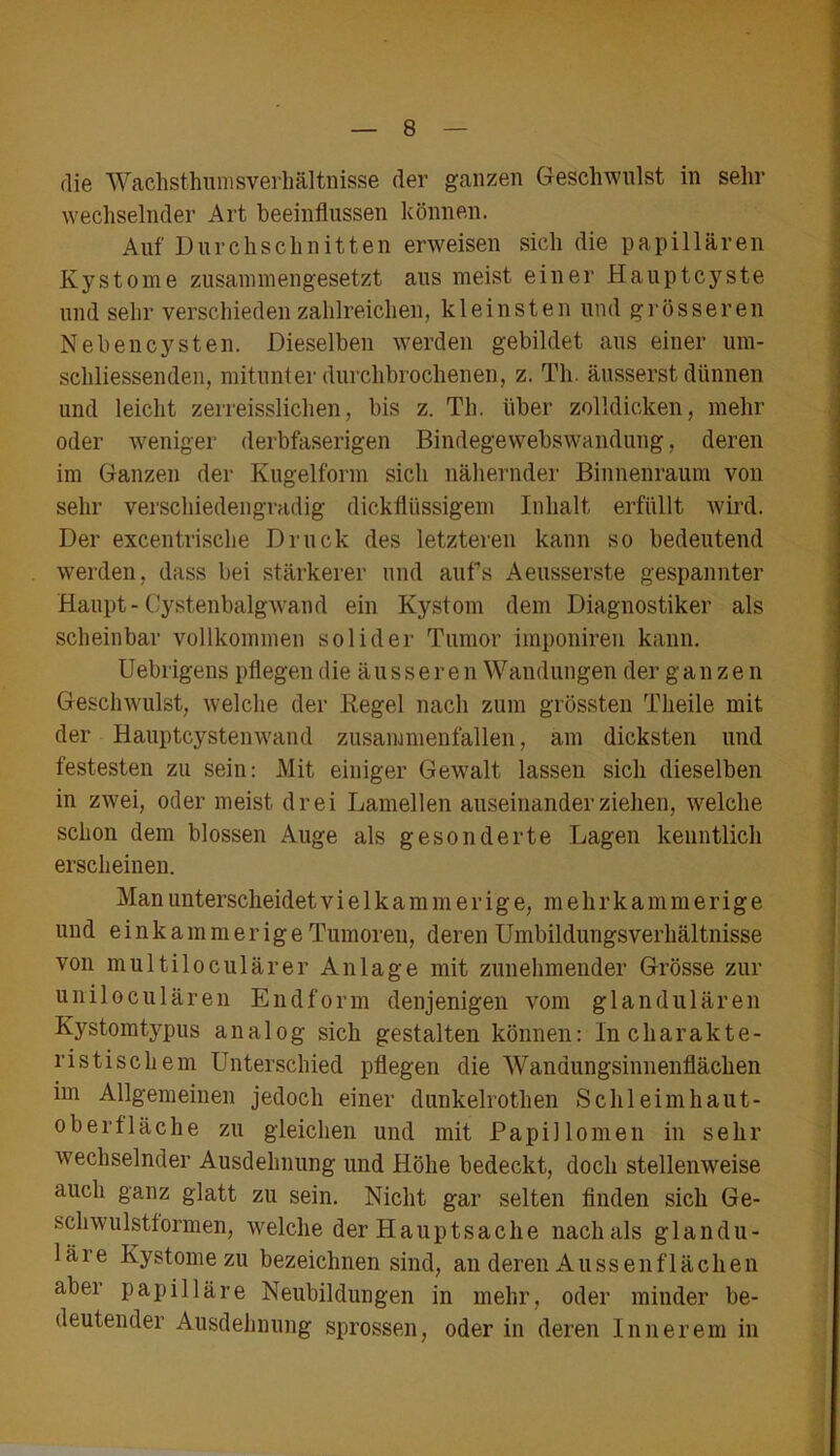 die Wachsthumsverhältnisse der ganzen Geschwulst in sehr wechselnder Art beeinflussen können. Auf Durchschnitten erweisen sich die papillären Kystome zusammengesetzt aus meist einer Hauptcyste und sehr verschieden zahlreichen, kleinsten und grösseren Nebencysten. Dieselben werden gebildet aus einer um- schliessenden, mitunter durchbrochenen, z. Th. äusserst dünnen und leicht zerreisslichen, bis z. Th. über zolldicken, mehr oder weniger derbfaserigen Bindegewebswandung, deren im Ganzen der Kugelform sich nähernder Binnenraum von sehr verschiedengradig dickflüssigem Inhalt erfüllt wird. Der excentrische Druck des letzteren kann so bedeutend werden, dass bei stärkerer und aufs Aeusserste gespannter Haupt-Cystenbalg wand ein Kystom dem Diagnostiker als scheinbar vollkommen solider Tumor imponiren kann. Uebrigens pflegen die ä u s s e r e n Wandungen der ganzen Geschwulst, welche der Regel nach zum grössten Theile mit der Hauptcystenwand zusammenfallen, am dicksten und festesten zu sein: Mit einiger Gewalt lassen sich dieselben in zwei, oder meist drei Lamellen auseinander ziehen, welche schon dem blossen Auge als gesonderte Lagen kenntlich erscheinen. Man unterscheidet v i e 1 k a m m e r i g e, m e li r k a m m e r i g e und e i n k a m m e r ig e Tumoren, deren Umbildungsverhältnisse von multiloculärer Anlage mit zunehmender Grösse zur uniloculären Endform denjenigen vom glandulären Kystomtypus analog sich gestalten können: In charakte- ristischem Unterschied pflegen die Wandungsinnenflächen im Allgemeinen jedoch einer dunkelrothen Schleimhaut- Oberfläche zu gleichen und mit Papillomen in sehr wechselnder Ausdehnung und Höhe bedeckt, doch stellenweise auch ganz glatt zu sein. Nicht gar selten finden sich Ge- schwulsttormen, welche der Hauptsache nach als glandu- läre Kystome zu bezeichnen sind, an deren Aussenflächen aber papilläre Neubildungen in mehr, oder minder be- deutender Ausdehnung sprossen, oder in deren Innerem in