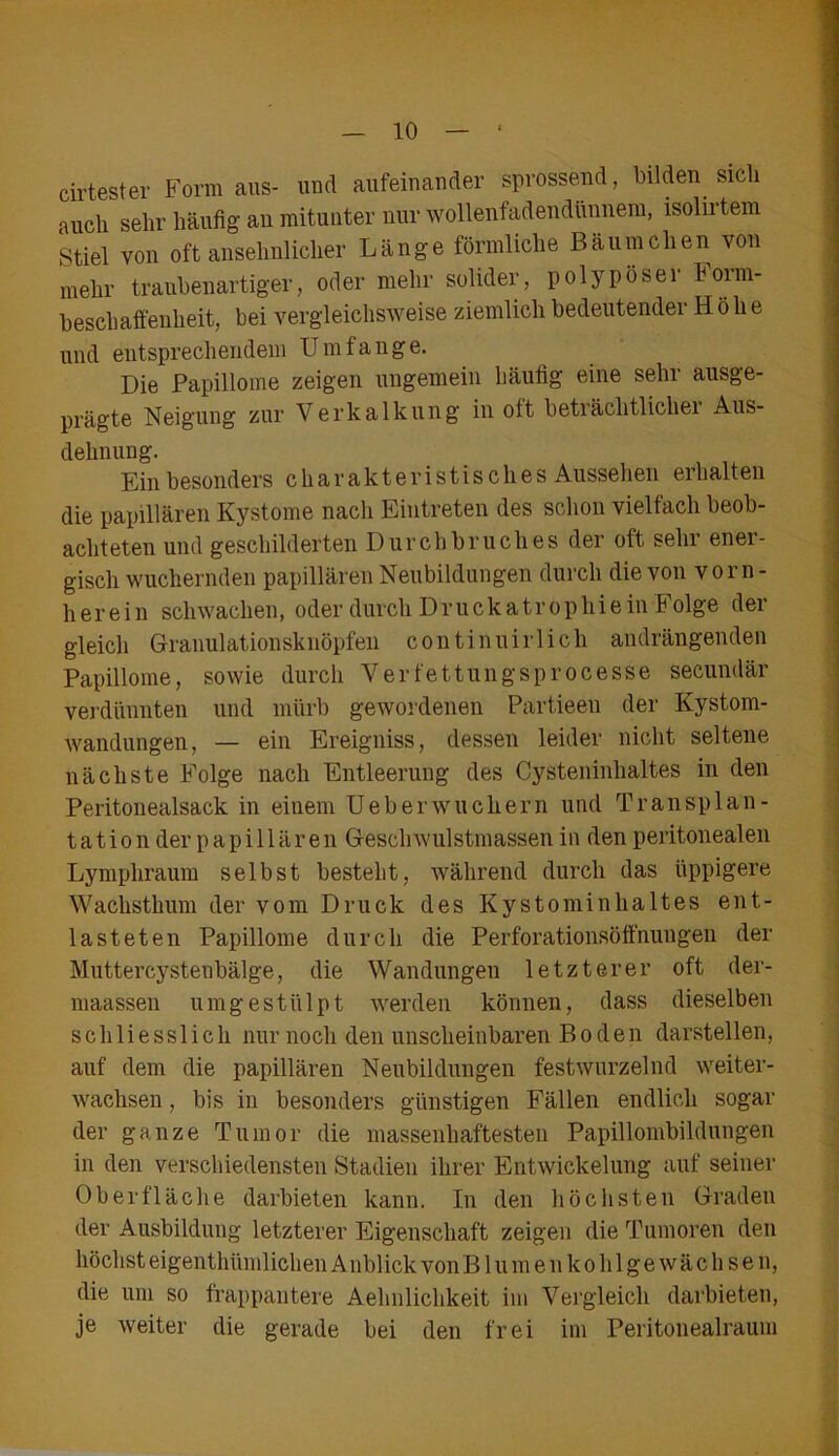 cirtester Form aus- und aufeinander sprossend, bilden sich auch sehr häufig an mitunter nur wollenfadendünnem, isolirtem Stiel von oft ansehnlicher Länge förmliche Bäumchen von mehr traubenartiger, oder mehr solider, polypöser horm- beschaffenheit, bei vergleichsweise ziemlich bedeutender Höhe und entsprechendem Umfange. Die Papillome zeigen ungemein häufig eine sehr ausge- prägte Neigung zur Verkalkung in oft beträchtlicher Aus- dehnung. Ein besonders charakteristisches Aussehen erhalten die papillären Kystome nach Eintreten des schon vielfach beob- achteten und geschilderten Durchbruches der oft sehr ener- gisch wuchernden papillären Neubildungen durch die von vorn- herein schwachen, oder durch Druckatrophiein Folge der gleich Granulationsknöpfen continuirlich andrängenden Papillome, sowie durch Verfettungsprocesse secundär verdünnten und mürb gewordenen Partieen der Kystom- wandungen, — ein Ereigniss, dessen leider nicht seltene nächste Folge nach Entleerung des Cysteninhaltes in den Peritonealsack in einem Ueb er wuchern und Transplan- tation der papillären Geschwulstmassen in den peritonealen Lymphraum selbst besteht, während durch das üppigere Wachsthum der vom Druck des Kystominhaltes ent- lasteten Papillome durch die Perforationsöffnungen der Muttercystenbälge, die Wandungen letzterer oft der- maassen umgestülpt werden können, dass dieselben schliesslich nur noch den unscheinbaren Boden darstellen, auf dem die papillären Neubildungen festwurzelnd weiter- wachsen , bis in besonders günstigen Fällen endlich sogar der ganze Tumor die massenhaftesten Papillombildungen in den verschiedensten Stadien ihrer Entwickelung auf seiner Oberfläche darbieten kann. In den höchsten Graden der Ausbildung letzterer Eigenschaft zeigen die Tumoren den höchst eigentümlichen A nblick von Blumenkohlgewächsen, die um so frappantere Aehnlichkeit im Vergleich darbieten, je weiter die gerade bei den frei im Peritonealraum