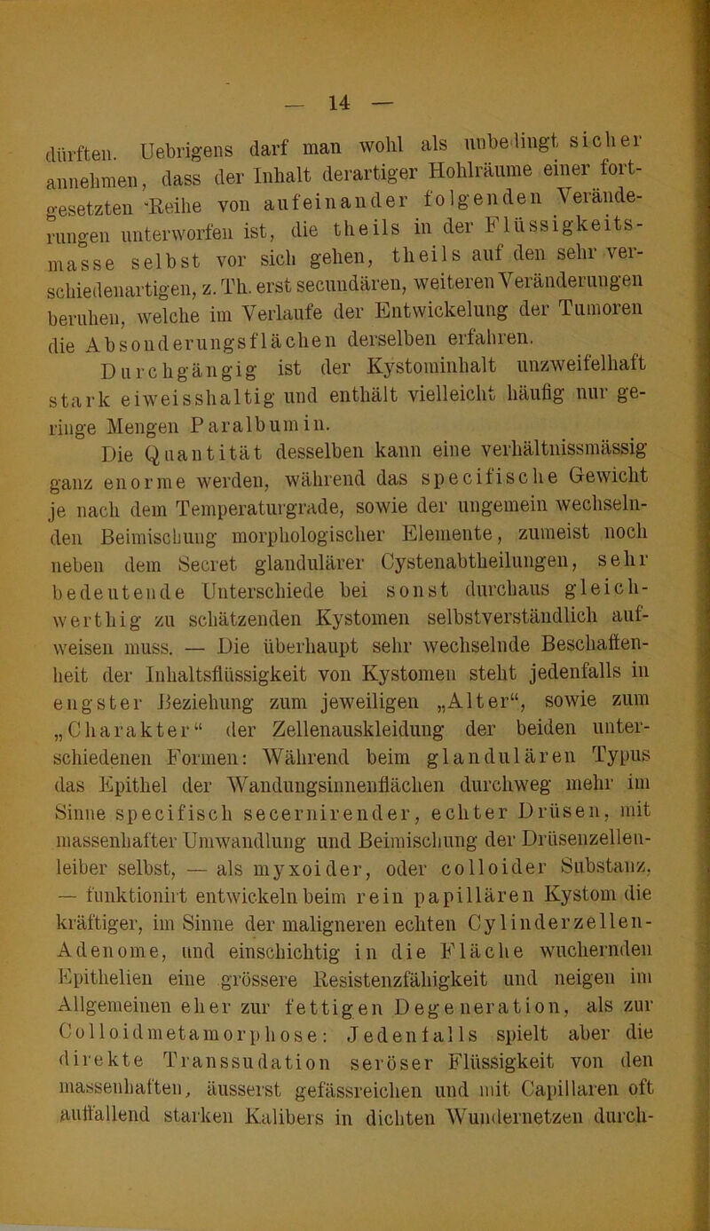 dürften. Uebrigens darf man wohl als unbedingt sicliei annehmen, dass der Inhalt derartiger Hohlräume einer fort- gesetzten -Reihe von aufeinander folgenden Verände- rungen unterworfen ist, die theils in der h lüssigkeits- masse selbst vor sich gehen, theils auf den sehr ver- schiedenartigen, z. Th. erst secundären, weiteren Veränderungen beruhen, welche im Verlaufe der Entwickelung der Tumoren die Absonderungsflächen derselben erfahren. Durchgängig ist der Kystominhalt unzweifelhaft stark eiweisshaltig und enthält vielleicht häufig nur ge- ringe Mengen Paralbumin. Die Quantität desselben kann eine verhältnissnmssig ganz enorme werden, während das specifische Gewicht je nach dem Temperaturgrade, sowie der ungemein wechseln- den Beimischung morphologischer Elemente, zumeist noch neben dem Secret glandulärer Cystenabtheilungen, sehr bedeutende Unterschiede bei sonst durchaus gleich- wert hi g zu schätzenden Kystomen selbstverständlich auf- weisen muss. — Die überhaupt sehr wechselnde Beschaffen- heit der Inhaltsflüssigkeit von Kystomen steht jedenfalls in engster Beziehung zum jeweiligen „Alter“, sowie zum „Charakter“ der Zellenauskleidung der beiden unter- schiedenen Formen: Während beim glandulären Typus das Epithel der Wandungsinnenflächen durchweg mehr im Sinne specifiscli secernirender, echter Drüsen, mit massenhafter Umwandlung und Beimischung der Drüsenzellen- leiber selbst, — als myxoider, oder colloider Substanz, — funktionirt entwickeln beim rein papillären Kystom die kräftiger, im Sinne der maligneren echten Cy linder zellen - Adenome, und einschichtig in die Fläche wuchernden Epitlielien eine grössere Resistenzfähigkeit und neigen im Allgemeinen eher zur fettigen Degeneration, als zur Colloidmetamorphose: Jedenfalls spielt aber die direkte Transsudation seröser Flüssigkeit von den massenhaften, äusserst gefässreichen und mit Capillaren oft auffallend starken Kalibers in dichten Wundernetzen durch-