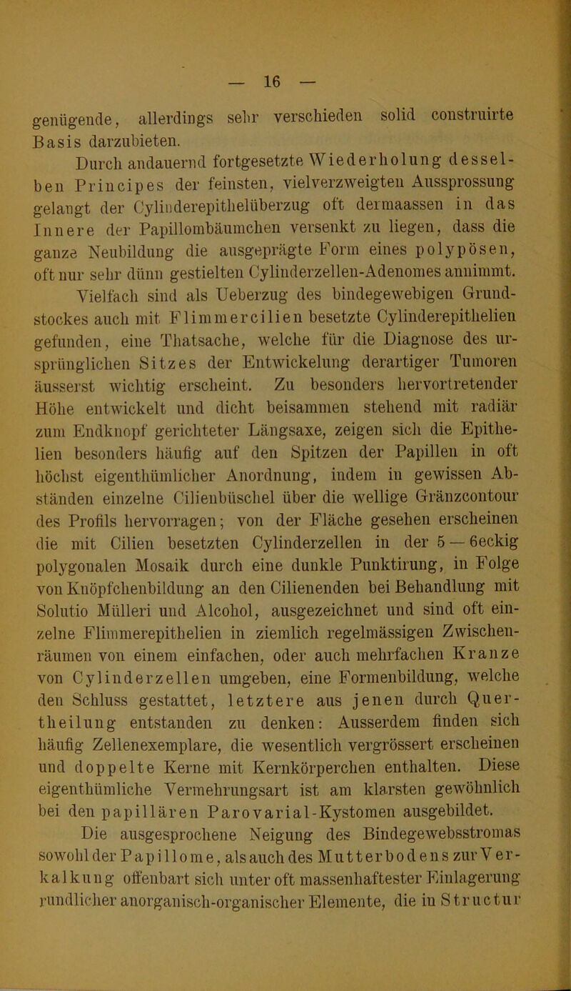 genügende, allerdings sehr verschieden solid construirte Basis darzubieten. Durch andauernd fortgesetzte Wiederholung dessel- ben Principes der feinsten, vielverzweigten Aussprossung gelangt der Cylinderepithelüberzug oft derraaassen in das Innere der Papillombäumchen versenkt zu liegen, dass die ganze Neubildung die ausgeprägte Form eines polypösen, oft nur sehr dünn gestielten Cylinderzellen-Adenomes annimmt. Vielfach sind als Ueberzug des bindegewebigen Grund- stockes auch mit Flimmercilien besetzte Cylinderepithelien gefunden, eine Thatsache, welche für die Diagnose des ur- sprünglichen Sitzes der Entwickelung derartiger Tumoren äusserst wichtig erscheint. Zu besonders hervortretender Höhe entwickelt und dicht beisammen stehend mit radiär zum Endknopf gerichteter Längsaxe, zeigen sich die Epithe- lien besonders häufig auf den Spitzen der Papillen in oft höchst eigenthiünlicher Anordnung, indem in gewissen Ab- ständen einzelne Cilienbüschel über die wellige Gränzcontour des Profils hervorragen; von der Fläche gesehen erscheinen die mit Cilien besetzten Cylinderzellen in der 5 — 6eckig polygonalen Mosaik durch eine dunkle Punktirung, in Folge von Knöpfchenbildung an den Cilienenden bei Behandlung mit Solutio Mülleri und Alcohol, ausgezeichnet und sind oft ein- zelne Flimmerepithelien in ziemlich regelmässigen Zwischen- räumen von einem einfachen, oder auch mehrfachen Kranze von Cylinderzellen umgeben, eine Formenbildung, welche den Schluss gestattet, letztere aus jenen durch Quer- theilung entstanden zu denken: Ausserdem finden sich häufig Zellenexemplare, die wesentlich vergrössert erscheinen und doppelte Kerne mit Kernkörperchen enthalten. Diese eigenthümliche Vermehrungsart ist am klarsten gewöhnlich bei den papillären Parovarial-Kystomen ausgebildet. Die ausgesprochene Neigung des Bindegewebsstromas sowohl der P a p i 11 o m e, als auch des Mutterbodens zur V e r - kalk u n g offenbart sich unter oft massenhaftester Einlagerung- rundlicher anorganisch-organischer Elemente, die in Structur