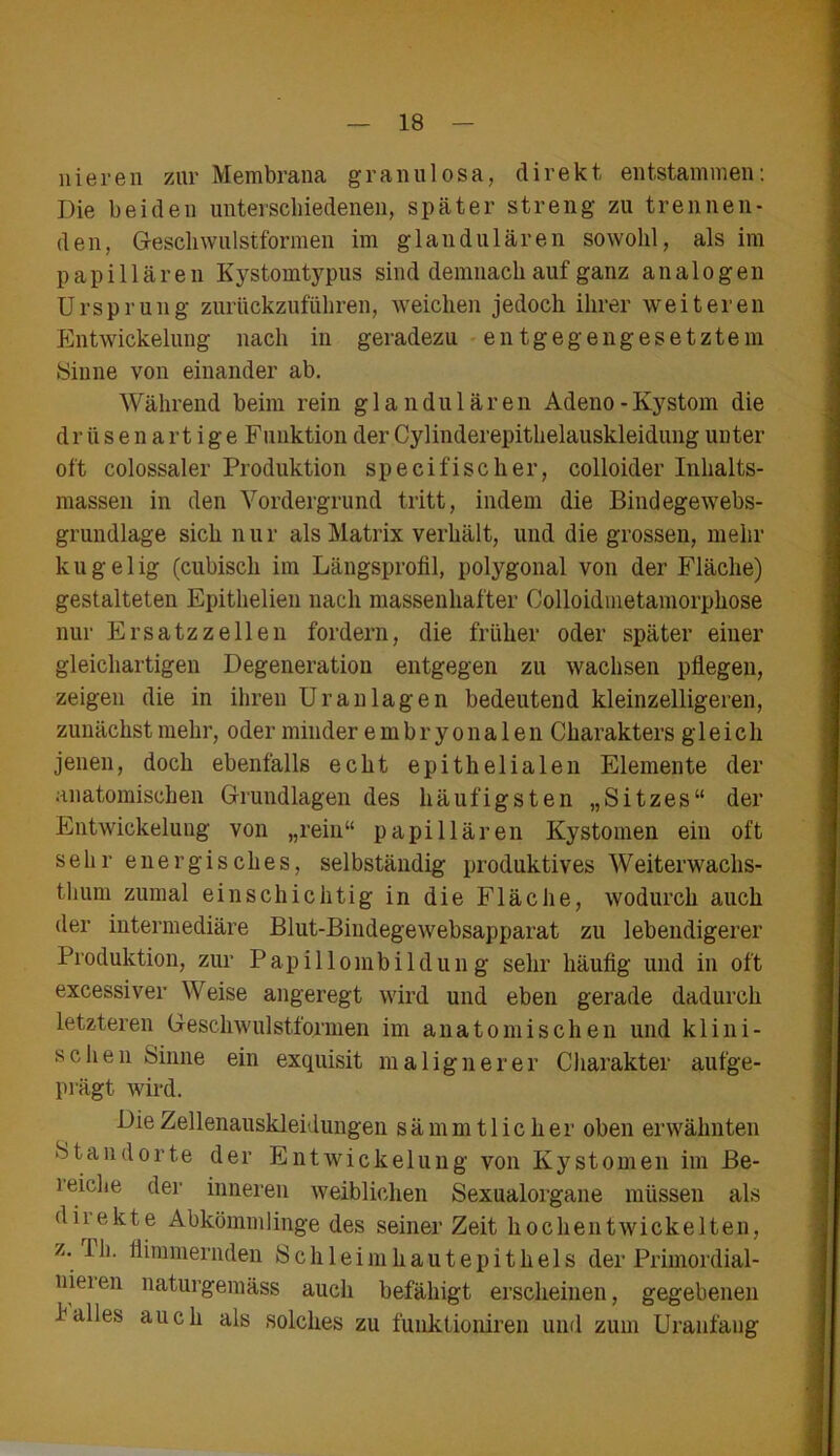 liieren zur Membrana granulosa, direkt entstammen: Die beiden unterschiedenen, später streng zu trennen- den, Gescliwulstformen im glandulären sowohl, als im papillären Kystomtypns sind demnach auf ganz analogen Ursprung zurückzuführen, weichen jedoch ihrer weiteren Entwickelung nach in geradezu entgegengesetztem Sinne von einander ab. Während beim rein glandulären Adeno-Kystom die dr ü sen art ige Funktion der Cylinderepitlielauskleidung unter oft colossaler Produktion speci fisch er, colloider Inhalts- massen in den Vordergrund tritt, indem die Bindegewebs- grundlage sich nur als Matrix verhält, und die grossen, mehr kugelig (cubisch im Längsprofil, polygonal von der Fläche) gestalteten Epithelieu nach massenhafter Colloidinetamorphose nur Ersatzzellen fordern, die früher oder später einer gleichartigen Degeneration entgegen zu wachsen pflegen, zeigen die in ihren Uran lagen bedeutend kleinzelligeren, zunächst mehr, oder minder embryonalen Charakters gleich jenen, doch ebenfalls echt epithelialen Elemente der anatomischen Grundlagen des häufigsten „Sitzes“ der Entwickelung von „rein“ papillären Kystomen ein oft sehr energisches, selbständig produktives Weiterwachs- thum zumal einschichtig in die Fläche, wodurch auch der intermediäre Blut-Bindegewebsapparat zu lebendigerer Produktion, zur Papillombildung sehr häufig und in oft excessiver Weise angeregt wird und eben gerade dadurch letzteren Geschwulstformen im anatomischen und klini- schen Sinne ein exquisit malignerer Charakter aufge- prägt wird. Die Zellenauskleidungen sämmt lieber oben erwähnten Standorte der Entwickelung von Kystomen im Be- reiche der inneren weiblichen Sexualorgane müssen als diiekte Abkömmlinge des seinerzeit hochentwickelten, z. Th. flimmernden Schleimhautepithels der Primordial- nieien naturgemäss auch befähigt erscheinen, gegebenen halles auch als solches zu funktioniren und zum Uranfang