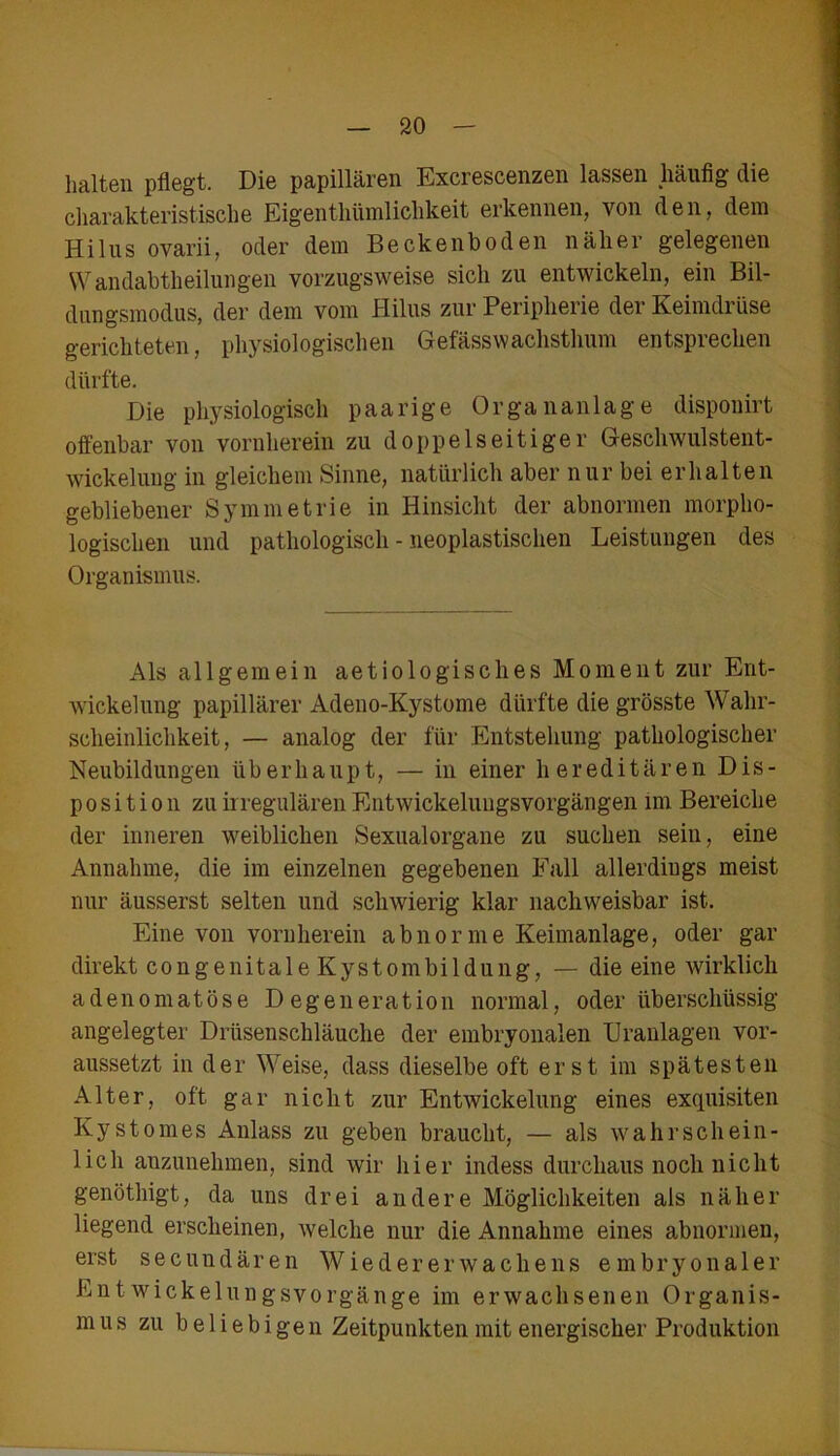 halten pflegt. Die papillären Excrescenzen lassen häufig die charakteristische Eigentümlichkeit erkennen, von den, dem Hilus ovarii, oder dem Beckenboden näher gelegenen Wandabtheilungen vorzugsweise sich zu entwickeln, ein Bil- dungsmodus, der dem vom Hilus zur Peripherie der Keimdrüse gerichteten, physiologischen Gefässwachstlmm entsprechen dürfte. Die physiologisch paarige Organanlage disponirt offenbar von vornherein zu doppelseitiger Geschwulstent- wickelung in gleichem Sinne, natürlich aber nur bei erhalten gebliebener Symmetrie in Hinsicht der abnormen morpho- logischen und pathologisch - neoplastischen Leistungen des Organismus. Als allgemein aet io logisches Moment zur Ent- wickelung papillärer Adeno-Kystome dürfte die grösste Wahr- scheinlichkeit, — analog der für Entstehung pathologischer Neubildungen überhaupt, — in einer hereditären Dis- position zu ii regulären Entwickelungsvorgängen im Bereiche der inneren weiblichen Sexualorgane zu suchen sein, eine Annahme, die im einzelnen gegebenen Fall allerdings meist nur äusserst selten und schwierig klar nachweisbar ist. Eine von vornherein abnorme Keimanlage, oder gar direkt congenitale Kystombildung, — die eine wirklich adenomatöse Degeneration normal, oder überschüssig angelegter Drüsenschläuche der embryonalen Uranlagen vor- aussetzt in der Weise, dass dieselbe oft erst im spätesten Alter, oft gar nicht zur Entwickelung eines exquisiten Kystomes Anlass zu geben braucht, — als wahrschein- lich anzunehmen, sind wir hier indess durchaus noch nicht genöthigt, da uns drei andere Möglichkeiten als näher liegend erscheinen, welche nur die Annahme eines abnormen, erst secundären Wiedererwachens embryonaler Entwickelungsvorgänge im erwachsenen Organis- mus zu beliebigen Zeitpunkten mit energischer Produktion