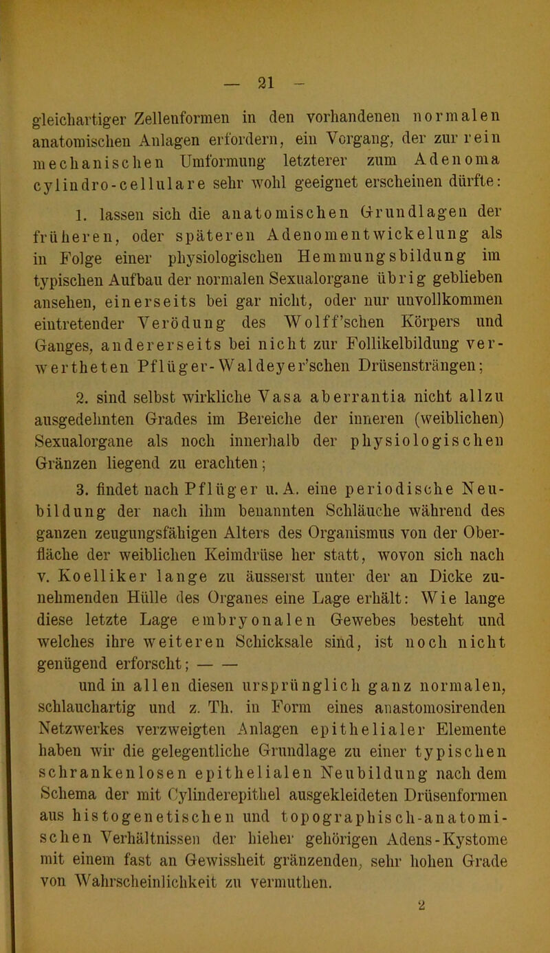 gleichartiger Zellenformen in den vorhandenen normalen anatomischen Anlagen erfordern, ein Vorgang, der zur rein mechanischen Umformung letzterer zum Adenoma cylindro-cellulare sehr wohl geeignet erscheinen dürfte: 1. lassen sich die anatomischen Grundlagen der früheren, oder späteren Adenomentwickelung als in Folge einer physiologischen Hemmungsbildung im typischen Aufbau der normalen Sexualorgane übrig geblieben ansehen, einerseits bei gar nicht, oder nur unvollkommen eintretender Verödung des Wolff’schen Körpers und Ganges, andererseits bei nicht zur Follikelbildung ver- \rertheten Pflüger-Waldeyer’schen Drüsensträngen; 2. sind selbst wirkliche Vasa aberrantia nicht allzu ausgedehnten Grades im Bereiche der inneren (weiblichen) Sexualorgane als noch innerhalb der physiologischen Gränzen liegend zu erachten; 3. findet nach Pflüger u. A. eine periodische Neu- bildung der nach ihm benannten Schläuche während des ganzen zeugungsfähigen Alters des Organismus von der Ober- fläche der weiblichen Keimdrüse her statt, wovon sich nach v. Ko eil ik er lange zu äusserst unter der an Dicke zu- nehmenden Hülle des Organes eine Lage erhält: Wie lange diese letzte Lage embryonalen Gewebes besteht und welches ihre weiteren Schicksale sind, ist noch nicht genügend erforscht; und in allen diesen ursprünglich ganz normalen, schlauchartig und z. Th. in Form eines anastomosirenden Netzwerkes verzweigten Anlagen epithelialer Elemente haben wir die gelegentliche Grundlage zu einer typischen schrankenlosen epithelialen Neubildung nachdem Schema der mit Oylinderepithel ausgekleideten Drüsenformen aus histogenetischen und topographisch-anatomi- schen Verhältnissen der hielier gehörigen Adens-Kystome mit einem fast an Gewissheit gränzenden, sehr hohen Grade von Wahrscheinlichkeit zu vermuthen. 2