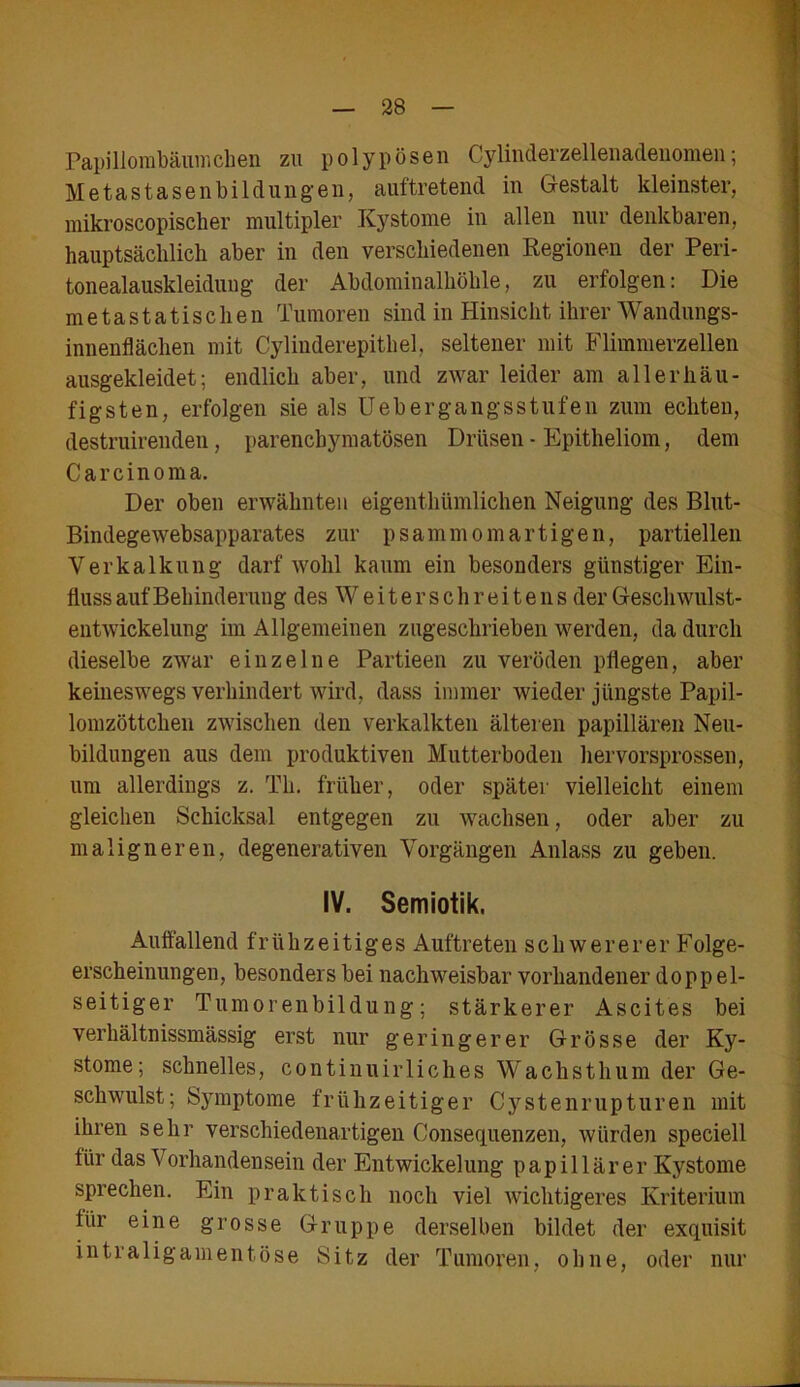 Papillombäumchen zu polypösen Cylinderzellenadeuomen; Metastasenbildungen, auftretend in Gestalt kleinster, mikroskopischer multipler Kystome in allen nur denkbaren, hauptsächlich aber in den verschiedenen Regionen der Peri- tonealauskleidung der Abdominalhöhle, zu erfolgen: Die metastatischen Tumoren sind in Hinsicht ihrer Wandungs- innenflächen mit Cylinderepithel, seltener mit Flimmerzellen ausgekleidet; endlich aber, und zwar leider am all er häu- figsten, erfolgen sie als Uebergangsstufen zum echten, destruirenden , parenchymatösen Drüsen - Epitheliom, dem Carcinoma. Der oben erwähnten eigentümlichen Neigung des Blut- Bindegewebsapparates zur psammomartigen, partiellen Verkalkung darf wohl kaum ein besonders günstiger Ein- fluss auf Behinderung des Weiter sehr ei tens der Geschwulst- entwickelung im Allgemeinen zugeschrieben werden, da durch dieselbe zwar einzelne Partieen zu veröden pflegen, aber keineswegs verhindert wird, dass immer wieder jüngste Papil- lomzöttchen zwischen den verkalkten älteren papillären Neu- bildungen aus dem produktiven Mutterboden hervorsprossen, um allerdings z. Th. früher, oder später vielleicht einem gleichen Schicksal entgegen zu wachsen, oder aber zu maligneren, degenerativen Vorgängen Anlass zu geben. IV. Semiotik. Auffallend frühzeitiges Auftreten schwererer Folge- erscheinungen, besonders bei nachweisbar vorhandener doppel- seitiger Tumorenbildung; stärkerer Ascites bei verhältnissmässig erst nur geringerer Grösse der Ky- stome; schnelles, continuirliches Wachsthum der Ge- schwulst; Symptome frühzeitiger Cystenrupturen mit ihren sehr verschiedenartigen Consequenzen, würden speciell für das \ orhandensein der Entwickelung papillärer Kystome sprechen. Ein praktisch noch viel wichtigeres Kriterium für eine grosse Gruppe derselben bildet der exquisit intraligamentöse Sitz der Tumoren, ohne, oder nur