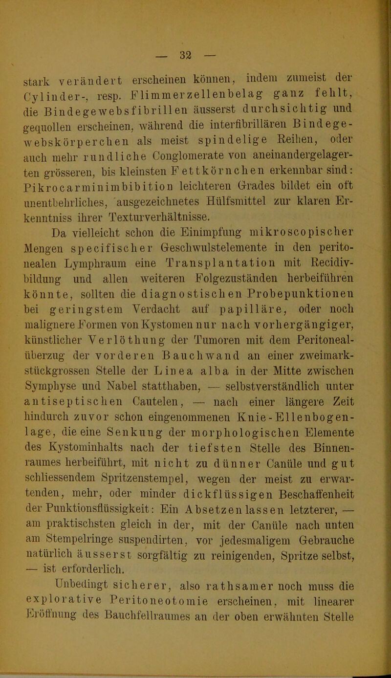 stark verändert erscheinen können, indem zumeist der Cylinder-, resp. Flimmerzellenbelag- ganz fehlt, die Bindegewebsfibrillen äusserst durchsichtig und gequollen erscheinen, während die interfibrillären Bindege- webskörperchen als meist spindelige Reihen, oder auch mehr rundliche Conglomerate von aneinandergelager- ten grösseren, bis kleinsten Fettkörnchen erkennbar sind: Pikrocarminimbibition leichteren Grades bildet ein oft unentbehrliches, ausgezeichnetes Hülfsmittel zur klaren Er- kenntnis ihrer Texturverhältnisse. Da vielleicht schon die Einimpfung mikroscopischer Mengen specifischer Geschwulstelemente in den perito- nealen Lympliraum eine Transplantation mit Recidiv- bildung und allen weiteren Folgezuständen herbeiführen könnte, sollten die diagnostischen Probepunktionen bei geringstem Verdacht auf papilläre, oder noch malignere Formen von Kystomen nur nach vorhergängiger, künstlicher Verlöthung der Tumoren mit dem Peritoneal- überzug der vorderen Bauch wand an einer zweimark- stückgrossen Stelle der Linea alba in der Mitte zwischen Symphyse und Nabel statthaben, — selbstverständlich unter antiseptischen Cautelen, — nach einer längere Zeit hindurch zuvor schon eingenommenen Ivnie-Ellenbogen- lage, die eine Senkung der morphologischen Elemente des Kystominhalts nach der tiefsten Stelle des Binnen- raumes herbeiführt, mit nicht zu dünner Cantile und gut schliessendem Spritzenstempel, wegen der meist zu erwar- tenden, mehr, oder minder dickflüssigen Beschaffenheit der Punktionsflüssigkeit: Ein Absetzen lassen letzterer,— am praktischsten gleich in der, mit der Caniile nach unten am Stempelringe suspendirten, vor jedesmaligem Gebrauche natürlich äusserst sorgfältig zu reinigenden, Spritze selbst, — ist erforderlich. Unbedingt sicherer, also ratlisanier noch muss die explorative Peritoneotomie erscheinen, mit linearer Eröffnung des Bauchfellraumes an der oben erwähnten Stelle
