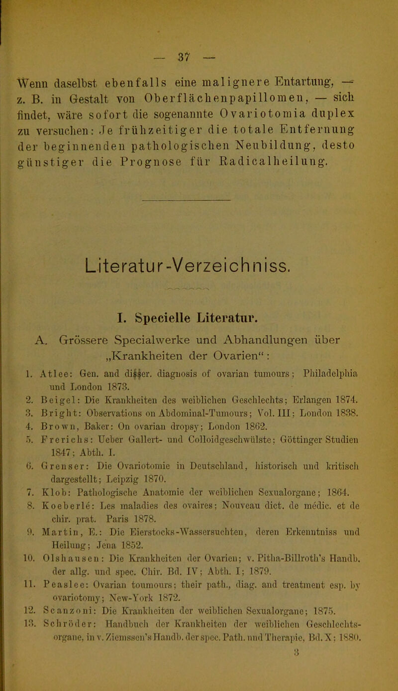 Wenn daselbst, ebenfalls eine malignere Entartung, —- z. B. in Gestalt von Oberflächenpapillomen, — sich findet, wäre sofort die sogenannte Ovariotomia duplex zu versuchen: Je frühzeitiger die totale Entfernung der beginnenden pathologischen Neubildung, desto günstiger die Prognose für Radicalheilung. Literatur-Verzeichn iss. I. Specielle Literatur. A. Grössere Specialwerke und Abhandlungen über „Krankheiten der Ovarien“ : 1. Atlee: Gen. and dis$er. diagnosis of ovavian tumours; Philadelphia lind London 1873. 2. Beigel: Die Krankheiten des weiblichen Geschlechts; Erlangen 1874. 3. Bright: Observations on Abdominal-Tumours; Vol. III: London 1838. 4. Brown, Baker: On ovariau dropsy; London 1862. 5. Frerichs: Ueber Gallert- und Colloidgeschwülste; Göttinger Studien 1847; Abth. I. 6. Grenser: Die Ovariotomie in Deutschland, historisch und kritisch dargestellt; Leipzig 1870. 7. Klob: Pathologische Anatomie der weiblichen Sexualorgane; 1864. 8. Koeberle: Les maladies des ovaires; Nouveau dict. de medic. et de chir. prat. Paris 1878. 0. Martin, E.: Die Eierstocks-Wassersüchten, deren Erkeuntuiss und Heilung; Jena 1852. 10. Olshausen: Die Krankheiten der Ovarien; v. Pitha-Billroth’s Handb. der allg. und spec. Chir. Bd. IV; Abth. I; 1879. 11. Peaslee: Ovarian toumours; their path., diag. and treatmeut esp. by ovariotomy; New-York 1872. 12. Scanzoni: Die Krankheiten der weiblichen Sexualorgane; 1875. 13. Schröder: Handbuch der Krankheiten der weiblichen Geschlechts- organe, in v. Ziexnsson’s Handb. der spec. Path. und Therapie, Bd. X: 1880. 3