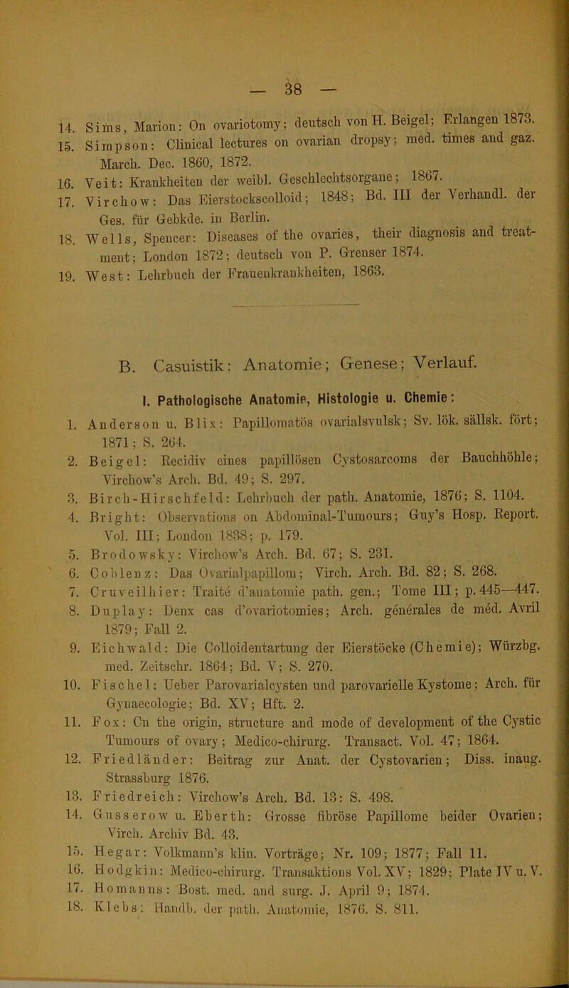 14. Sims, Marion: On ovariotomy; deutsch von H. Beigel; Erlangen 1873. 15. Simpson: Olinical lectures on ovarian dropsy; med. times and gaz. March. Dec. 1860, 1872. 16. Veit: Krankheiten der weibl. Geschlechtsorgane; 1867. 17. Virchow: Das Eierstockscolloid; 1848; Bd. III der Verhandl. dei Ges. für Gebkde. in Berlin. 18. Wells, Spencer: Diseases of the ovaries, their diagnosis and treat- ment; London 1872; deutsch von P. Greuser 1874. 19. West: Lehrbuch der Frauenkrankheiten, 1863. B. Casuistik: Anatomie; Genese; Verlauf. I. Pathologische Anatomie, Histologie u. Chemie: 1. Anderson u. Blix: Papillomatüs ovarialsvulsk; Sv. lök. sällsk. fort; 1871; S. 264, 2. Beigel: Recidiv eiues papillösen Cystosarcoms der Bauchhöhle; Virchow’s Arch. Bd. 49; S. 297. 3. Birch-Hirschfeld: Lehrbuch der path. Anatomie, 1876; S. 1104. 4. Bright: Observations on Abdominal-Tumours; Guy’s Hosp. Report. Vol. III; London 1838; p. 179. 5. Brodowsky: Virchow’s Arch. Bd. 67; S. 231. 6. Coblenz: Das Ovarialpapillom; Virch. Arch. Bd. 82; S. 268. 7. Cr uv eil hier: T’raite d’auatomie path. gen.; Tome III; p. 445—447. 8. Duplay: Denx cas d’ovariotomies; Arch. generales de med. Avril 1879; Fall 2. 9. Eichwald: Die Colloidentartung der Eierstöcke (C h e m i e); Würzbg. med. Zeitschr. 1864; Bd. V; S. 270. 10. F i s c h e 1: Ueber Parovarialcysten und parovarielle Kystome; Arch. für Gynaecologie; Bd. XV; Hf't. 2. 11. Fox: Cu the origin, structure and mode of development of the Cystic Tumours of ovary; Medico-chirurg. Transact. Vol. 47; 1864. 12. Friedländer: Beitrag zur Anat. der Cystovarien; Diss. inaug. Strassburg 1876. 13. Friedreich: Virchow’s Arch. Bd. 13: S. 498. 14. Gusserowu. Eberth: Grosse fibröse Papillome beider Ovarien; Virch. Archiv Bd. 43. 15. Hegar: Volkmaun’s kliu. Vorträge; Nr. 109; 1877; Fall 11. 16. Hodgkin: Medico-chirurg. Transaktione Vol.XV; 1829; Plate IVu.V. 17. Homanns: Bost. med. and surg. J. April 9; 1874. 18. Klebs: Handb. <ler path. Anatomie, 1876. S. 811.