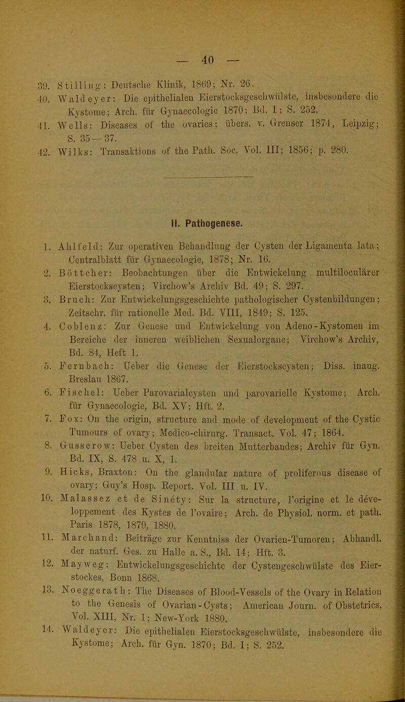 39. Stilling: Deutsche Klinik, 1869; Nr. 2G. -10. Wald eyer: Die epithelialen Eierstocksgeschwiilstc, insbesondere die Kystome; Arcli. für Gynaecologic 1870; Bd. I; S. 252. ■II. Wells: Diseases of the ovaries; übers, v. Grenser 187-1, Leipzig; S. 35 — 37. 42. Wilks: Transaktions of tho Path. Soc. Vol. 111; 1856; p. 280. II. Pathogenese. 1. Ahlfeld: Zur operativen Behandlung der Cysten der Ligamenta lata; Centralblatt für Gynaecologic, 1878; Nr. 16. 2. Böttcher; Beobachtungen über die Entwickelung multüöculärer Eierstockscysten; Virchow’s Archiv Bd. 49; S. 297. 3. Bruch: Zur Entwickeluugsgeschichte pathologischer Cystenbildungen; Zeitschr. für rationelle Med. Bd. VIII, 1849; S. 125. 4. Coblenz: Zur Genese und Entwickelung von Adeno-Kystomen im Bereiche der inneren weiblichen Sexualorgane; Virchow’s Archiv, Bd. 84, Heft 1. 5. Fe mb ach: Ueber die Genese der Eierstockscysten; Diss. inaug. Breslau 1867. 6. Fischei: Ueber Parovarialcysteu und parovarielle Kystome; Arcli. für Gynaecologie, Bd. XV; Hft. 2. 7. Fox: On the origin, structure and mode of developmeut of the Cystic Tumours of ovary; Medico-chirurg. Transact, Vol. 47; 1864. 8. Gusserow: Ueber Cysten des breiten Mutterbaudes; Archiv für Gyn. Bd. IX, S. 478 u. X, 1. 9. Hicks, Braxton: On the glandular nature of proliferous disease of ovary; Guy’s Hosp. Report. Vol. III u. IV. 10. Malassez et de Sinety: Sur la structure, Porigine et le deve- loppement des Kystes de l’ovaire; Arcli. de Physiol. norm, et path. Paris 1878, 1879, 1880. 11. March and: Beiträge zur Kenntniss der Ovarien-Tumoren; Abhaudl. der naturf. Ges. zu Halle a. S., Bd. 14; Hft. 3. 12. May weg: Entwickelungsgeschichte der Cystengeschwülste des Eier- stockes, Bonn 1868. 13. Noeggerath: The Diseases of Blood-Vessels of the Ovary in Relation to the Genesis of Ovarian - Cysts; American Journ. of Obstetrics, Vol. XIII, Nr. 1; New-York 1880. J4. Waldeyer: Die epithelialen Eierstocksgeschwülste, insbesondere die Kystome; Arch. für Gyn. 1870; Bd. 1; S. 252.