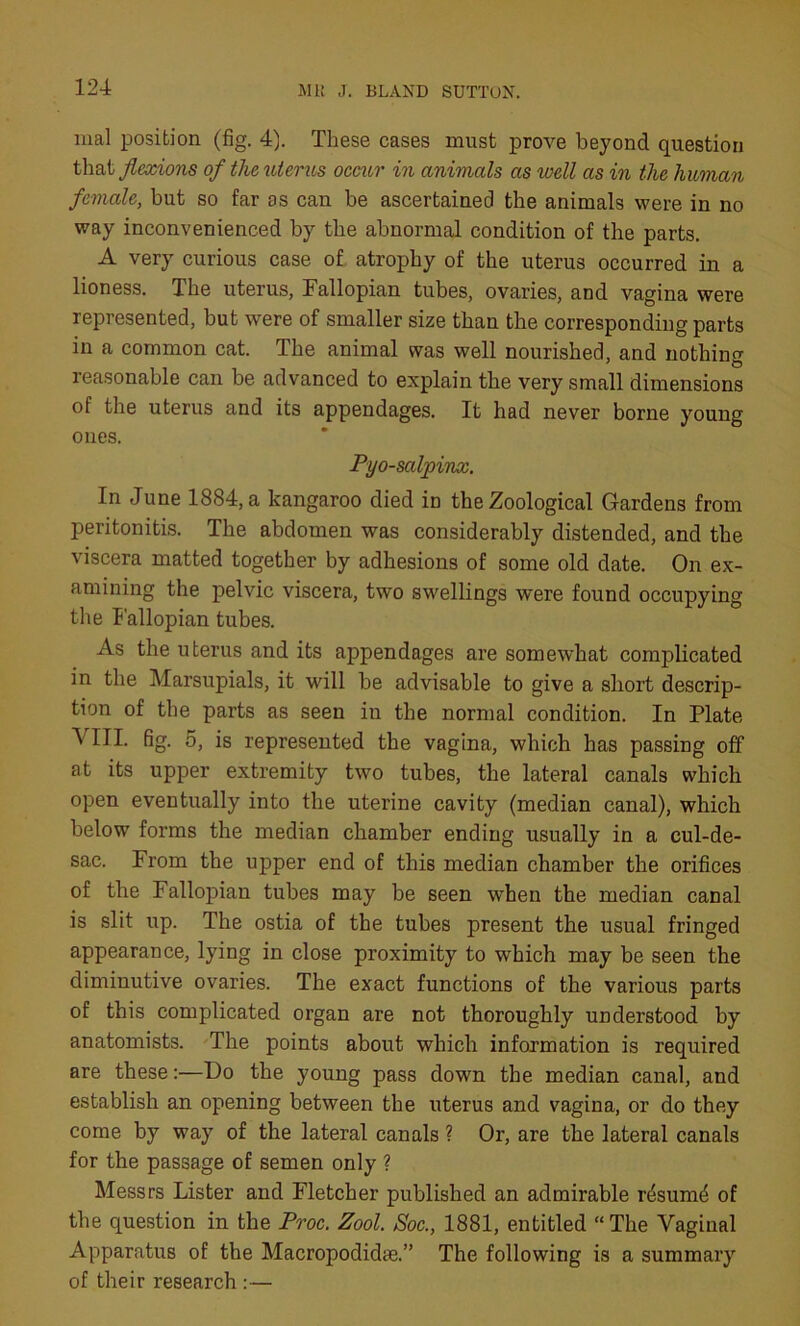 nial position (fig. 4). These cases must prove beyond question that flexions of the uterus occur in animals as well as in the human female, but so far as can be ascertained the animals were in no way inconvenienced by the abnormal condition of the parts. A very curious case of atrophy of the uterus occurred in a lioness. The uterus, Fallopian tubes, ovaries, and vagina were represented, but were of smaller size than the corresponding parts in a common cat. The animal was well nourished, and nothing reasonable can be advanced to explain the very small dimensions of the uterus and its appendages. It had never borne young ones. Pyo-salpinx. In June 1884, a kangaroo died in the Zoological Gardens from peritonitis. The abdomen was considerably distended, and the viscera matted together by adhesions of some old date. On ex- amining the pelvic viscera, two swellings were found occupying the Fallopian tubes. As the uterus and its appendages are somewhat complicated in the Marsupials, it will be advisable to give a short descrip- tion of the parts as seen in the normal condition. In Plate VIII. fig. 5, is represented the vagina, which has passing off at its upper extremity two tubes, the lateral canals which open eventually into the uterine cavity (median canal), which below forms the median chamber ending usually in a cul-de- sac. From the upper end of this median chamber the orifices of the Fallopian tubes may be seen when the median canal is slit up. The ostia of the tubes present the usual fringed appearance, lying in close proximity to wThich may be seen the diminutive ovaries. The exact functions of the various parts of this complicated organ are not thoroughly understood by anatomists. The points about which information is required are these:—Do the young pass down the median canal, and establish an opening between the uterus and vagina, or do they come by way of the lateral canals ? Or, are the lateral canals for the passage of semen only ? Messrs Lister and Fletcher published an admirable rdsumd of the question in the Proc. Zool. Soc., 1881, entitled “The Vaginal Apparatus of the Macropodidee.” The following is a summary of their research :—