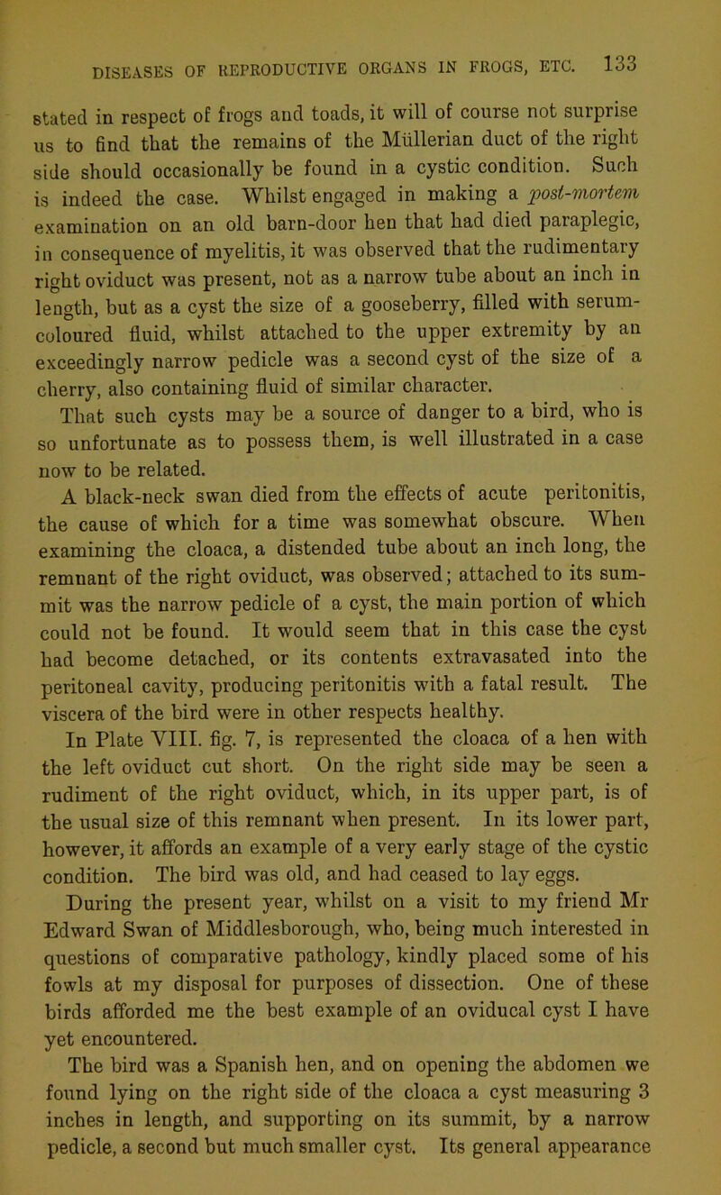 stated in respect of frogs and toads, it will of course not surpi ise us to find that the remains of the Mullerian duct of the right side should occasionally be found in a cystic condition. Such is indeed the case. Whilst engaged in making a post-mortem examination on an old barn-door heu that had died paraplegic, in consequence of myelitis, it was observed that the rudimentaiy right oviduct was present, not as a narrow tube about an inch in length, but as a cyst the size of a gooseberry, filled with serum- coloured fluid, whilst attached to the upper extremity by an exceedingly narrow pedicle was a second cyst of the size of a cherry, also containing fluid of similar character. That such cysts may be a source of danger to a bird, who is so unfortunate as to possess them, is well illustrated in a case now to be related. A black-neck swan died from the effects of acute peritonitis, the cause of which for a time was somewhat obscure. When examining the cloaca, a distended tube about an inch long, the remnant of the right oviduct, was observed; attached to its sum- mit was the narrow pedicle of a cyst, the main portion of which could not be found. It would seem that in this case the cyst had become detached, or its contents extravasated into the peritoneal cavity, producing peritonitis with a fatal result. The viscera of the bird were in other respects healthy. In Plate VIII. fig. 7, is represented the cloaca of a hen with the left oviduct cut short. On the right side may be seen a rudiment of the right oviduct, which, in its upper part, is of the usual size of this remnant when present. In its lower part, however, it affords an example of a very early stage of the cystic condition. The bird was old, and had ceased to lay eggs. During the present year, wdiilst on a visit to my friend Mr Edward Swan of Middlesborough, who, being much interested in questions of comparative pathology, kindly placed some of his fowls at my disposal for purposes of dissection. One of these birds afforded me the best example of an oviducal cyst I have yet encountered. The bird was a Spanish hen, and on opening the abdomen we found lying on the right side of the cloaca a cyst measuring 3 inches in length, and supporting on its summit, by a narrow pedicle, a second but much smaller cyst. Its general appearance