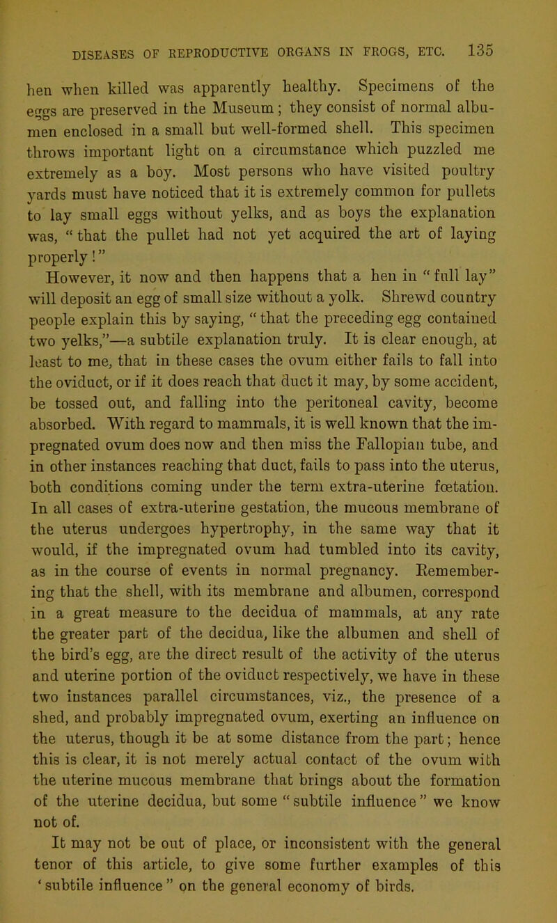 hen when killed was apparently healthy. Specimens of the eggs are preserved in the Museum ; they consist of normal albu- men enclosed in a small but well-formed shell. This specimen throws important light on a circumstance which puzzled me extremely as a boy. Most persons who have visited poultry yards must have noticed that it is extremely common for pullets to lay small eggs without yelks, and as boys the explanation was, “ that the pullet had not yet acquired the art of laying properly! ” However, it now and then happens that a hen in “full lay” will deposit an egg of small size without a yolk. Shrewd country people explain this by saying, “ that the preceding egg contained two yelks,”—a subtile explanation truly. It is clear enough, at least to me, that in these cases the ovum either fails to fall into the oviduct, or if it does reach that duct it may, by some accident, be tossed out, and falling into the peritoneal cavity, become absorbed. With regard to mammals, it is well known that the im- pregnated ovum does now and then miss the Fallopian tube, and in other instances reaching that duct, fails to pass into the uterus, both conditions coming under the term extra-uterine foetation. In all cases of extra-uterine gestation, the mucous membrane of the uterus undergoes hypertrophy, in the same way that it would, if the impregnated ovum had tumbled into its cavity, as in the course of events in normal pregnancy. Remember- ing that the shell, with its membrane and albumen, correspond in a great measure to the decidua of mammals, at any rate the greater part of the decidua, like the albumen and shell of the bird’s egg, are the direct result of the activity of the uterus and uterine portion of the oviduct respectively, we have in these two instances parallel circumstances, viz., the presence of a shed, and probably impregnated ovum, exerting an influence on the uterus, though it be at some distance from the part; hence this is clear, it is not merely actual contact of the ovum with the uterine mucous membrane that brings about the formation of the uterine decidua, but some “subtile influence” we know not of. It may not be out of place, or inconsistent with the general tenor of this article, to give some further examples of this ‘ subtile influence ” on the general economy of birds.