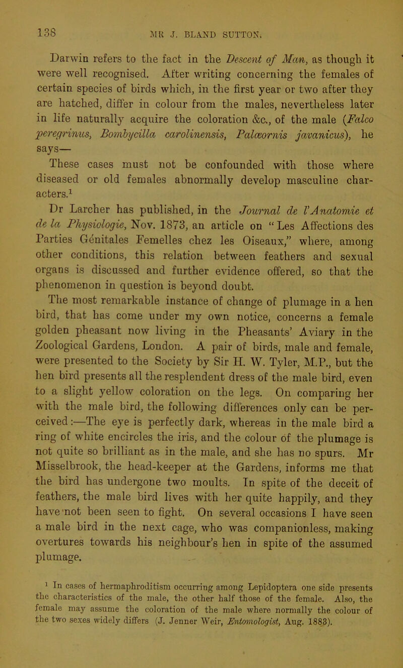 13S Darwin refers to the fact in the Descent of Man, as though it were well recognised. After writing concerning the females of certain species of birds which, in the first year or two after they are hatched, differ in colour from the males, nevertheless later in life naturally acquire the coloration &c., of the male (Falco peregrinus, Bombycilla carolinensis, Palceornis javanicus), he says— These cases must not be confounded with those where diseased or old females abnormally develop masculine char- acters.1 Dr Larcher has published, in the Journal de VAnatomie et de la Physiologie, Nov. 1873, an article on “ Les Affectious des Parties Genitales Femelles chez les Oiseaux,” where, among other conditions, this relation between feathers and sexual organs is discussed and further evidence offered, so that the phenomenon in question is beyond doubt. The most remarkable instance of change of plumage in a hen bird, that has come under my owm notice, concerns a female golden pheasant now living in the Pheasants’ Aviary in the Zoological Gardens, London. A pair of birds, male and female, were presented to the Society by Sir H. W. Tyler, M.P., but the hen bird presents all the resplendent dress of the male bird, even to a slight yellow coloration on the legs. On comparing her with the male bird, the following differences only can be per- ceived:—The eye is perfectly dark, whereas in the male bird a ring of white encircles the iris, and the colour of the plumage is not quite so brilliant as in the male, and she has no spurs. Mr Misselbrook, the head-keeper at the Gardens, informs me that the bird has undergone two moults. In spite of the deceit of feathers, the male bird lives with her quite happily, and they have not been seen to fight. On several occasions I have seen a male bird in the next cage, who was companionless, making overtures towards his neighbour’s hen in spite of the assumed plumage. 1 In cases of hermaphroditism occurring among Lepidoptera one side presents the characteristics of the male, the other half those of the female. Also, the female may assume the coloration of the male where normally the colour of the two sexes widely differs (J. Jenner Weir, Entomologist, Aug. 1883).