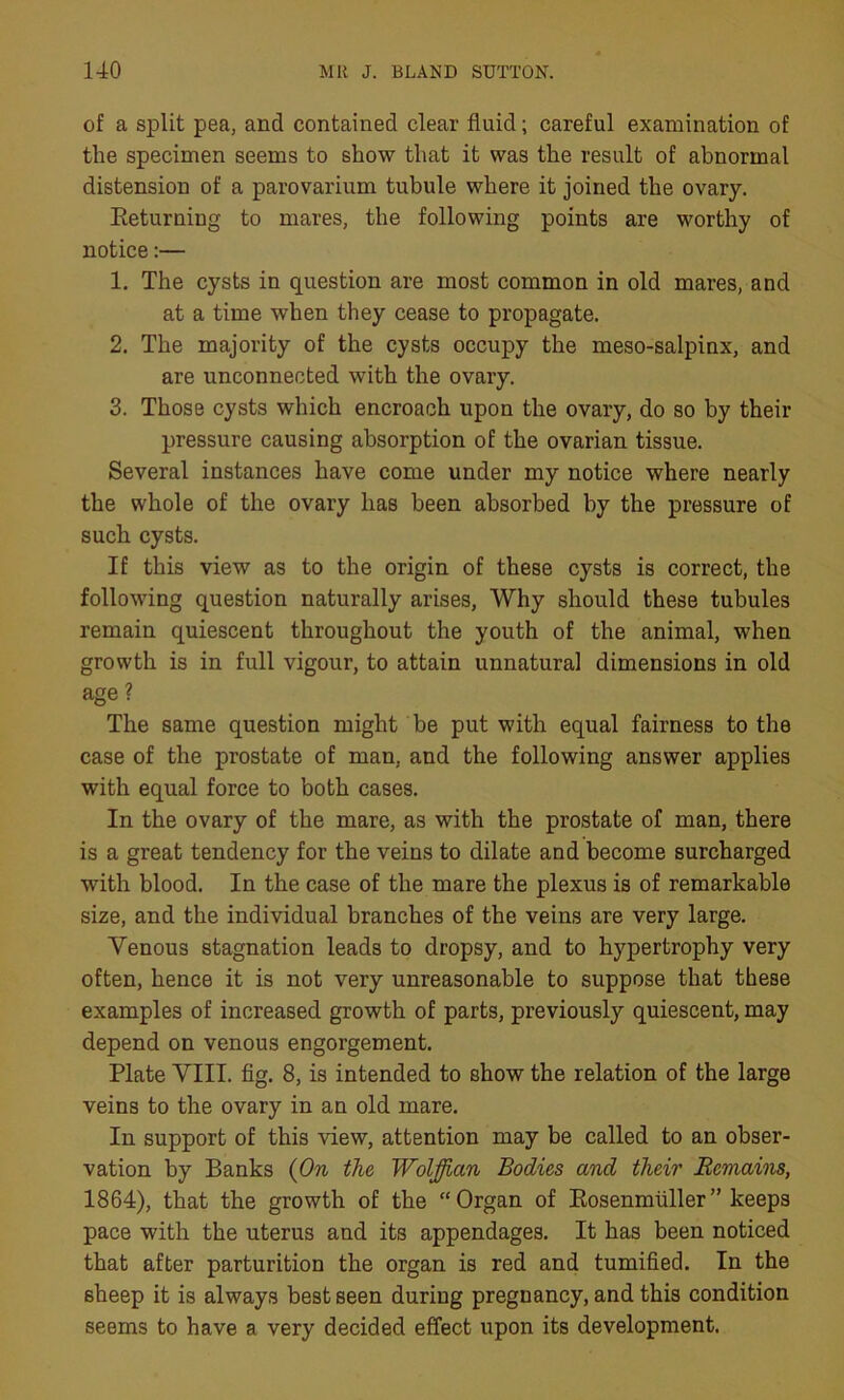 of a split pea, and contained clear fluid; careful examination of the specimen seems to show that it was the result of abnormal distension of a parovarium tubule where it joined the ovary. Eeturning to mares, the following points are worthy of notice:— 1. The cysts in question are most common in old mares, and at a time when they cease to propagate. 2. The majority of the cysts occupy the meso-salpinx, and are unconnected with the ovary. 3. Those cysts which encroach upon the ovary, do so by their pressure causing absorption of the ovarian tissue. Several instances have come under my notice where nearly the whole of the ovary has been absorbed by the pressure of such cysts. If this view as to the origin of these cysts is correct, the following question naturally arises, Why should these tubules remain quiescent throughout the youth of the animal, when growth is in full vigour, to attain unnatural dimensions in old age? The same question might be put with equal fairness to the case of the prostate of man, and the following answer applies with equal force to both cases. In the ovary of the mare, as with the prostate of man, there is a great tendency for the veins to dilate and become surcharged with blood. In the case of the mare the plexus is of remarkable size, and the individual branches of the veins are very large. Venous stagnation leads to dropsy, and to hypertrophy very often, hence it is not very unreasonable to suppose that these examples of increased growth of parts, previously quiescent, may depend on venous engorgement. Plate VIII. fig. 8, is intended to show the relation of the large veins to the ovary in an old mare. In support of this view, attention may be called to an obser- vation by Banks (On the Wolffian Bodies and their Remains, 1864), that the growth of the “Organ of Eosenmtiller” keeps pace with the uterus and its appendages. It has been noticed that after parturition the organ is red and tumified. In the sheep it is always best seen during pregnancy, and this condition seems to have a very decided effect upon its development.